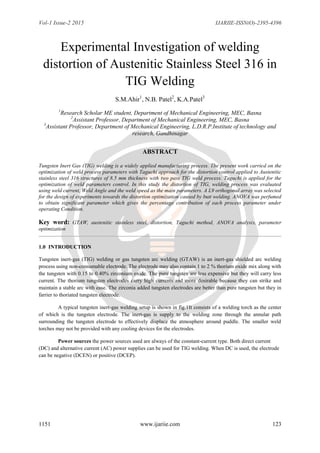 Vol-1 Issue-2 2015 IJARIIE-ISSN(O)-2395-4396
1151 www.ijariie.com 123
Experimental Investigation of welding
distortion of Austenitic Stainless Steel 316 in
TIG Welding
S.M.Ahir1
, N.B. Patel2
, K.A.Patel3
1
Research Scholar ME student, Department of Mechanical Engineering, MEC, Basna
2
Assistant Professor, Department of Mechanical Engineering, MEC, Basna
3
Assistant Professor, Department of Mechanical Engineering, L.D.R.P.Institute of technology and
research, Gandhinagar
ABSTRACT
Tungsten Inert Gas (TIG) welding is a widely applied manufacturing process. The present work carried on the
optimization of weld process parameters with Taguchi approach for the distortion control applied to Austenitic
stainless steel 316 structures of 8.5 mm thickness with two pass TIG weld process. Taguchi is applied for the
optimization of weld parameters control. In this study the distortion of TIG, welding process was evaluated
using weld current, Weld Angle and the weld speed as the main parameters. A L9 orthogonal array was selected
for the design of experiments towards the distortion optimization caused by butt welding. ANOVA was perfumed
to obtain significant parameter which gives the percentage contribution of each process parameter under
operating Condition.
Key word: GTAW, austenitic stainless steel, distortion, Taguchi method, ANOVA analysis, parameter
optimization
1.0 INTRODUCTION
Tungsten inert-gas (TIG) welding or gas tungsten arc welding (GTAW) is an inert-gas shielded arc welding
process using non-consumable electrode. The electrode may also contain 1 to 2 % thorium oxide mix along with
the tungsten with 0.15 to 0.40% zirconium oxide. The pure tungsten are less expensive but they will carry less
current. The thorium tungsten electrodes carry high currents and more desirable because they can strike and
maintain a stable arc with ease. The zirconia added tungsten electrodes are better than pure tungsten but they in
farrier to thoriated tungsten electrode.
A typical tungsten inert-gas welding setup is shown in fig.1It consists of a welding torch as the center
of which is the tungsten electrode. The inert-gas is supply to the welding zone through the annular path
surrounding the tungsten electrode to effectively displace the atmosphere around puddle. The smaller weld
torches may not be provided with any cooling devices for the electrodes.
Power sources the power sources used are always of the constant-current type. Both direct current
(DC) and alternative current (AC) power supplies can be used for TIG welding. When DC is used, the electrode
can be negative (DCEN) or positive (DCEP).
 
