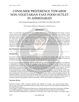 Vol-1 Issue-2 2015 IJARIIE-ISSN(O)-2395-4396
1155 www.ijariie.com 139
CONSUMER PREFERENCE TOWARDS
NON-VEGETARIAN FAST-FOOD OUTLET
IN AHMEDABAD
Prof. Gurmeet Singh (B.Com, LL.B, M.B.A, M. Phil, UGC-NET)
N.R. Institute of Business Management, GLS University
ABSTRACT
There is an increasing trend seen in fast food category since previous years. Ahmedabad has become a hub of
various corporate & the culture is being more modernized giving a greater edge to fast food service industry. Young
people have grown up with various ethnic styles, but everyone is looking for new things. The objective is to monitor
and analyse industry trends in Ahmedabad region, including in-depth data on market share and market size – from
the “big picture” qualitative analysis; down to specific category data. I have conducted the most comprehensive
research on the fast food category within the consumer foodservice industry. I have used various statistical
techniques like analyses like multiple regressions, chi square, t test etc. I have used 250 respondents of Ahmedabad
city for the research study. Of the 250 respondents that are sampled 47 respondents don„t visit any of the Non-
Vegetarian fast-food chain of restaurants. i.e. around 19% customer don„t have their preference towards Non-
Vegetarian Fast-food outlet.
Key Words: Fast food, Non Veg food, Consumer, Ahmedabad
Introduction
Fast food is the term given to food that can be prepared and served very quickly. While any meal with low
preparation time can be considered to be fast food, typically the term refers to food sold in a restaurant or store with
low quality preparation and served to the customer in a packaged form for take-out/take-away.
For the research study, literature review has been done which is as under. Firstly the literature review was conducted
to understand the various factors that are important for the selection of restaurants by the customer and to get
knowledge about different fast-food chain offering Non-Vegetarian food. Based on the literature review the initial
questionnaire was prepared and pilot study was conducted to understand the psychology of the customer. After that
the final questionnaire was prepared and was administered to the customer to get the final results of the survey.
In the present business scenario, identification of consumer preference has become a crucial element. In this study,
we found that consumer prefer those restaurants that provide maximum degree of satisfaction. By this study, it has
been concluded that various factor are responsible for affecting the choice of the customer regarding restaurants. The
restaurant managers can increase their sale and market share by taking into account these underlying factors. The
various factors are payment option and behavior of staff, presentation, price, hygiene and quality of food, quality of
beverages, ambience and experience, behavior and loyalty, comfort and promptness, packaging and service.
Literature Review
McCoolb, Feinstein (1998): Examined attributes that attribute to consumer meal choice decision within a
prix fix menu. The results showed that consumer consider value for price as the most important consideration for
their meal bundle choices.
Carrol, Siguaw, Cornell (2003) discovered that the rise of internet based room reservation is presenting a challenge
for controlling distribution, while also working with the intermediaries that can help sell rooms to hoteliers.
Heah, Jeanie (2008) identified that in restaurants of south India, using a large leaf as plate is not surprise. Right
 