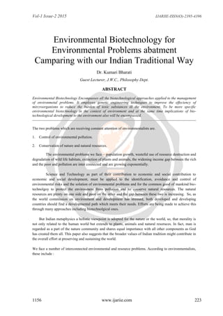 Vol-1 Issue-2 2015 IJARIIE-ISSN(O)-2395-4396
1156 www.ijariie.com 223
Environmental Biotechnology for
Environmental Problems abatment
Camparing with our Indian Traditional Way
Dr. Kumari Bharati
Guest Lecturer, J.W.C., Philosophy Dept.
ABSTRACT
Environmental Biotechnology Encompasses all the biotechnological approaches applied to the management
of environmetal problems. It employes genetic engineering techniques to improve the effeciency of
mircroorganisms to reduce the burden of toxic substances ill the environment. To be more specific
environmental biotechnology in the context of environment and at the same time implications of bio-
technological development to the environment also will be encompassed.
The two problems which are receiving constant attention of environmentalists are.
1. Control of environmental pollution.
2. Conservation of nature and natural resources.
The environmental problems we face – population growth, wasteful use of resource destruction and
degradation of wild life habitats, extinction of plants and animals, the widening income gap between the rich
and the poor and pollution are inter connected and are growing exponentially.
Science and Technology as part of their contribution to economic and social contribution to
economic and social development, must be applied to the identification, avoidance and control of
environmental risks and the solution of environmental problems and for the common good of mankind bio-
technolgoy to protect the environment from pollution and to conserve natural resources. The natural
resources are plenty on one side and poor on the other and the gap between these two is increasing. So, as
the world commission on environment and development has stressed, both developed and developing
countries should find a developmental path which meets their needs. Efforts are being made to achieve this
through many approaches including biotechnolgical ones.
But Indian metaphysics a holistic viewpoint is adopted for the nature or the world, so, that morality is
not only related to the human world but extends to plants, animals and natural resoruces. In fact, man is
regarded as a part of the nature community and shares equal importance with all other components as God
has created them all. This paper also suggests that the broader values of Indian tradition might contribute in
the overall effort at preserving and sustaining the world.
We face a number of interconnected environmental and resource problems. According to environmentalists,
these include :
 