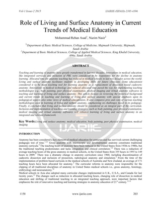 Vol-1 Issue-2 2015 IJARIIE-ISSN(O)-2395-4396
1158 www.ijariie.com 203
Role of Living and Surface Anatomy in Current
Trends of Medical Education
Mohammad Rehan Asad1
, Nazim Nasir2
1
Department of Basic Medical Sciences, College of Medicine, Majmaah University, Majmaah,
Saudi Arabia
2
Department of Basic Medical Sciences, College of Applied Medical Sciences, King Khalid University,
Abha, Saudi Arabia
ABSTRACT
Teaching and learning of anatomy have greatly transformed in last two decades. Innovations in medical education,
like integrated curricula and inclusion of PBL were considered to be responsible for the decline in anatomy
learning. Allocated time for anatomy teaching has reduced in medical schools in last two decades across the world.
Living and surface anatomy facilitates students in developing skills for future clinicians. Some educationist
considered it to be main teaching tool for learning anatomy as a replacement of dissection based cadaveric
anatomy. Innovations in medical technology and reduced allocated time paved the way for implementing teaching
methodologies e.g., body painting, peer physical examination, medical imaging and virtual anatomy softwares in
teaching and learning of living and surface anatomy. This article focuses on reviewing the historical background
and current trends in teaching and learning of living and surface anatomy with special emphasis upon its
pedagogical aspects also some views of medical educationists. It also compares pros and cons of various teaching
methodologies used in learning of living and surface anatomy, emphasizing on challenges faced in its pedagogy.
Finally, it concludes that living and surface anatomy should be considered as an integral part of the curriculum.
Inclusion and implementation of teaching and learning strategies, such as body painting, peer physical examination,
medical imaging and virtual anatomy softwares will enhance learning of living and surface anatomy in an
integrated and relevant framework.
Key Words:Living and surface anatomy, medical education, body painting, peer physical examination, medical
imaging
INTRODUCTION
Anatomy has been considered a key element of medical education for centuries and has survived current challenging
pedagogic test of time.1,2,3
Gross anatomy with microscopic and developmental anatomy constitutes traditional
anatomy curricula.4
The teaching hours of anatomy have been reduced in the United States from 1930s to 1980s, but
the traditional teaching predominates and lacks integration and clinical correlation.5,6
There was a reduction of
average teaching hours of the gross anatomy in medical schools, in the United States from 355 hours in 1955 to 149
hours in 2009.7
There was a dramatic change in anatomy curriculum since 1960, including discontinuation of
cadaveric dissection and inclusion of prosection, radiological anatomy and simulation.8
From the time of the
implementation of problem based curricula in the medical schools of Australia and New Zealand, an average of 171
teaching hours have been allocated for anatomy.9
The curricular reforms in anatomy were responsible for the
clipping of all traditional disciplines of anatomy in United States medical schools i.e., gross anatomy, histology,
embryology and neuroanatomy.10
Medical schools in Asia also adopted many curricular changes implemented in U.K., U.S.A., and Canada for last
twenty years.12
The changes such as reduction in allocated teaching hours, changing role of dissection in medical
education and shifting of traditional teaching to an integrated teaching approach, were important factors that
emphasize the role of innovative teaching and learning strategies in anatomy education of 21st
century.13,14
 