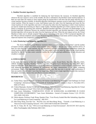 Vol-1 Issue-2 2015 IJARIIE-ISSN(O)-2395-4396
1161 www.ijariie.com 201
L. Modified Throttled Algorithm [7]
Throttled algorithm is modified for balancing the load between the resources. In throttled algorithm
whenever the new request is arrive at the cloudlet, the task is submitted to the throttled virtual machine balancer. If
there are more than one request or more request group are present then it will store into the queue until the one of
virtual machine becomes available. In throttled algorithm load balancer maintain record of state (Busy/Available) of
virtual machine. When the request is come, load balancer parse the index from the beginning and return the free
virtual machine id. In this algorithm each time it will parse the index from the beginning so initial virtual machines
are heavily loaded and remaining are ideal or under loaded. Throttled algorithm give better response time but it is
failed in assigning all incoming jobs uniformly. Modified throttled algorithm overcomes all disadvantages of the
throttled algorithm. Difference between the modified throttled algorithm and throttled algorithm is that modified
throttled algorithm will not parse the index from the beginning each time. When the next request arrives, the Virtual
Machine at index next to already assigned VM is chosen depending on the state of VM. In proposed algorithm all
the VMs are utilized completely and properly. Proposed algorithm distributes load nearly uniform among VMs, with
improved response time compared to existing algorithms.
L. Active Monitoring Load Balancing Algorithm [12]
The Active Monitoring Load Balancer maintains information about each virtual machine‟s and the number
of request currently allocated to which virtual machine when a request is allocate a new virtual machine arrives. If
there are more than one Virtual machine, the first identified is selected ActiveMonitoringLoadBalancer returns the
virtual machine id to the data centers controller. The data centers controller sends the request to the virtual machine
identified by that id. The data center controller notifies the ActiveMonitoringLoadBalancer to new allocation and
cloudlets is sent to it.
4. CONCLUSIONS
In this study, the behavior of this load balancing algorithms, namely: Round Rubin, Max-Min, Min-Min, ESCE,
AMLB, Throttled Algorithm, Modified Throttled Algorithm, Weighted Active Monitoring Algorithm, MET, MCT,
Improved Max-Min, OLB, Improved Cost Based Algorithms are examined in a cloud computing environment. This
load balancing algorithms are evaluated by considering the major characteristics of the cloud computing
environment. Some of the algorithms are beneficial in some cases like max-min is provide better performance if
there are number of small tasks I more than the longer ones. There is not a single algorithm that provides maximum
throughput, minimum response time and effective resource utilization.
REFERENCES
[1] Tushar Desai, Jignesh Prajapati, “A Survey Of Various Load Balancing Techniques And Challenges In Cloud
Computing”, International Journal Of Scientific & Technology Research Volume 2, Issue 11, November 2013,
ISSN 2277-8616.
[2] Vishrut Majmudar, Harshal Trivedi and Jitendra Bhatia, "HTV Dynamic Load Balancing Algorithm for Virtual
Machine Instances in Cloud" 978-0-7695-4931-6/12 $26.00 © 2012 IEEE.
[3] Isam Azawi Mohialdeen, “COMPARATIVE STUDY OF SCHEDULING AL-GORITHMS IN CLOUD
COMPUTING ENVIRONMENT,” Isam Azawi Mohialdeen / Journal of Computer Science 9 (2): 252-263,
2013, ISSN 1549-3636.
[4] Gbola akanmu, Professor Frank Wang, Huankai Chen, “User-Priority Guided Min-Min Scheduling Algorithm
For Load Balancing in Cloud Computing”, IEEE 2013.
[5] Shu-Ching Wang, Kuo-Qin Yan , Wen-Pin Liao and Shun-Sheng Wang, “Towards a Load Balancing in a
Three-level Cloud Computing Network”, 978-1-4244-5540-9/10/$26.00 ©2010 IEEE.
[6] Ms. G. Vidya, Mr. M. Ajit, “VM Level Load Balancing in Cloud Environment”, 4th ICCCNT 2013 July 4-6,
2013, Tiruchengode, India Published, IEEE-31661.
 