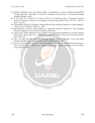 Vol-1 Issue-2 2015 IJARIIE-ISSN(O)-2395-4396
1161 www.ijariie.com 202
[7] Shridhar G.Domanal and G. Ram Mohana Reddy, “Load Balancing in Cloud Computing Using Modified
Throttled Algorithm”, Department of Information Technology National Institute of Technology Karnataka
Surathkal, Mangalore, India.
[8] O. M. Elzeki, M. Z. Rashad, M. A. Elsoud, “Overview of Scheduling Tasks in Distributed Computing
Systems”, International Journal of Soft Computing and Engineering (IJSCE) ISSN: 2231-2307, Volume-2,
Issue-3, July 2012.
[9] Upendra Bhoi1 and Purvi N. Ramanuj, “Enhanced Max-min Task Scheduling Algorithm in Cloud Computing”,
Volume 2, Issue 4, April 2013, ISSN 2319 - 4847.
[10] Mrs.S.Selvarani1 and Dr.G. Sudha Sadhasivam, “Improved Cost-Based Algorithm For Task Scheduling
InCloud Computing”, 978-1-4244-5967-4/10/$26.00 ©2010 IEEE.
[11] Jasmin James And Dr. Bhupendra Verma, “Efficient VM Load Balancing Algorithm for a Cloud Computing
Environment”, Jasmin James Et Al. / International Journal On Computer Science And Engineering (IJCSE),
ISSN : 0975-3397.
[12] Md. S. Q. Zulkar Nine, Md. Abul Kalam Azad, Saad Abdullah, Rashedur M Rahman , “Fuzzy Logic Based
Dynamic Load Balancing in Virtualized Data Centers”, published in IEEE 2013.
[13] Chao Yin, Haozheng Ren, Yihua Lan, “The Load Balancing Algorithm in Cloud Computing Environment”,
2012 2nd International Conference on Computer Science and Network Technology 978-1-4673-2964-
4/12/$31.00 ©2012 IEEE.
 