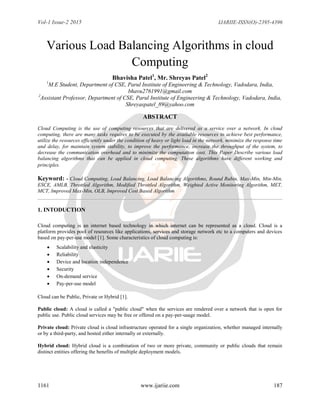 Vol-1 Issue-2 2015 IJARIIE-ISSN(O)-2395-4396
1161 www.ijariie.com 187
Various Load Balancing Algorithms in cloud
Computing
Bhavisha Patel1
, Mr. Shreyas Patel2
1
M.E Student, Department of CSE, Parul Institute of Engineering & Technology, Vadodara, India,
bhavu2761991@gmail.com
2
Assistant Professor, Department of CSE, Parul Institute of Engineering & Technology, Vadodara, India,
Shreyaspatel_89@yahoo.com
ABSTRACT
Cloud Computing is the use of computing resources that are delivered as a service over a network. In cloud
computing, there are many tasks requires to be executed by the available resources to achieve best performance,
utilize the resources efficiently under the condition of heavy or light load in the network, minimize the response time
and delay, for maintain system stability, to improve the performance, increase the throughput of the system, to
decrease the communication overhead and to minimize the computation cost. This Paper Describe various load
balancing algorithms that can be applied in cloud computing. These algorithms have different working and
principles.
Keyword: - Cloud Computing, Load Balancing, Load Balancing Algorithms, Round Rubin, Max-Min, Min-Min,
ESCE, AMLB, Throttled Algorithm, Modified Throttled Algorithm, Weighted Active Monitoring Algorithm, MET,
MCT, Improved Max-Min, OLB, Improved Cost Based Algorithm
1. INTODUCTION
Cloud computing is an internet based technology in which internet can be represented as a cloud. Cloud is a
platform provides pool of resources like applications, services and storage network etc to a computers and devices
based on pay-per-use model [1]. Some characteristics of cloud computing is:
 Scalability and elasticity
 Reliability
 Device and location independence
 Security
 On-demand service
 Pay-per-use model
Cloud can be Public, Private or Hybrid [1].
Public cloud: A cloud is called a "public cloud" when the services are rendered over a network that is open for
public use. Public cloud services may be free or offered on a pay-per-usage model.
Private cloud: Private cloud is cloud infrastructure operated for a single organization, whether managed internally
or by a third-party, and hosted either internally or externally.
Hybrid cloud: Hybrid cloud is a combination of two or more private, community or public clouds that remain
distinct entities offering the benefits of multiple deployment models.
 