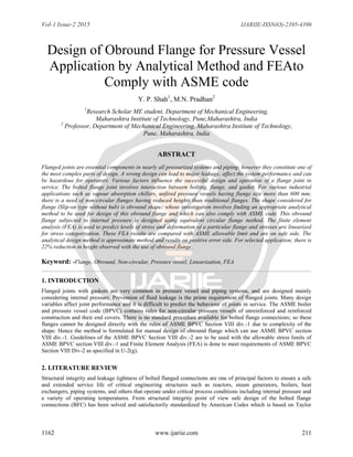 Vol-1 Issue-2 2015 IJARIIE-ISSN(O)-2395-4396
1162 www.ijariie.com 211
Design of Obround Flange for Pressure Vessel
Application by Analytical Method and FEAto
Comply with ASME code
Y. P. Shah1
, M.N. Pradhan2
1
Research Scholar ME student, Department of Mechanical Engineering,
Maharashtra Institute of Technology, Pune,Maharashtra, India
2
Professor, Department of Mechanical Engineering, Maharashtra Institute of Technology,
Pune, Maharashtra, India
ABSTRACT
Flanged joints are essential components in nearly all pressurized systems and piping; however they constitute one of
the most complex parts of design. A wrong design can lead to major leakage, affect the system performance and can
be hazardous for operators. Various factors influence the successful design and operation of a flange joint in
service. The bolted flange joint involves interaction between bolting, flange, and gasket. For various industrial
applications such as vapour absorption chillers, unfired pressure vessels having flange size more than 600 mm;
there is a need of non-circular flanges having reduced heights than traditional flanges. The shape considered for
flange (Slip-on type without hub) is obround shape; whose investigation involves finding an appropriate analytical
method to be used for design of this obround flange and which can also comply with ASME code. This obround
flange subjected to internal pressure is designed using equivalent circular flange method. The finite element
analysis (FEA) is used to predict levels of stress and deformation of a particular flange and stresses are linearized
for stress categorization. These FEA results are compared with ASME allowable limit and are on safe side. The
analytical design method is approximate method and results on positive error side. For selected application; there is
22% reduction in height observed with the use of obround flange.
Keyword: -Flange, Obround, Non-circular, Pressure vessel, Linearization, FEA
1. INTRODUCTION
Flanged joints with gaskets are very common in pressure vessel and piping systems, and are designed mainly
considering internal pressure. Prevention of fluid leakage is the prime requirement of flanged joints. Many design
variables affect joint performance and it is difficult to predict the behaviour of joints in service. The ASME boiler
and pressure vessel code (BPVC) contains rules for non-circular pressure vessels of unreinforced and reinforced
construction and their end covers. There is no standard procedure available for bolted flange connections; so these
flanges cannot be designed directly with the rules of ASME BPVC Section VIII div.-1 due to complexity of the
shape. Hence the method is formulated for manual design of obround flange which can use ASME BPVC section
VIII div.-1. Guidelines of the ASME BPVC Section VIII div.-2 are to be used with the allowable stress limits of
ASME BPVC section VIII div.-1 and Finite Element Analysis (FEA) is done to meet requirements of ASME BPVC
Section VIII Div-2 as specified in U-2(g).
2. LITERATURE REVIEW
Structural integrity and leakage tightness of bolted flanged connections are one of principal factors to ensure a safe
and extended service life of critical engineering structures such as reactors, steam generators, boilers, heat
exchangers, piping systems, and others that operate under critical process conditions including internal pressure and
a variety of operating temperatures. From structural integrity point of view safe design of the bolted flange
connections (BFC) has been solved and satisfactorily standardized by American Codes which is based on Taylor
 