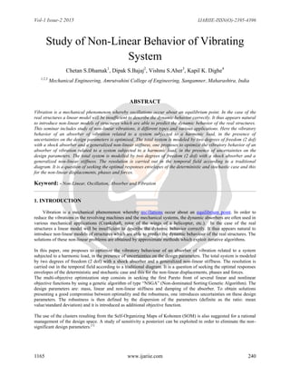 Vol-1 Issue-2 2015 IJARIIE-ISSN(O)-2395-4396
1165 www.ijariie.com 240
Study of Non-Linear Behavior of Vibrating
System
Chetan S.Dhamak1
, Dipak S.Bajaj2
, Vishnu S.Aher3
, Kapil K. Dighe4
1,2,3
Mechanical Engineering, Amrutvahini College of Engineering, Sangamner, Maharashtra, India
ABSTRACT
Vibration is a mechanical phenomenon whereby oscillations occur about an equilibrium point. In the case of the
real structures a linear model will be insufficient to describe the dynamic behavior correctly. It thus appears natural
to introduce non-linear models of structures which are able to predict the dynamic behavior of the real structures.
This seminar includes study of non-linear vibrations, it different types and various applications. Here the vibratory
behavior of an absorber of vibration related to a system subjected to a harmonic load, in the presence of
uncertainties on the design parameters is optimised. The total system is modeled by two degrees of freedom (2 dof)
with a shock absorber and a generalized non-linear stiffness. one proposes to optimize the vibratory behavior of an
absorber of vibration related to a system subjected to a harmonic load, in the presence of uncertainties on the
design parameters. The total system is modelled by two degrees of freedom (2 dof) with a shock absorber and a
generalized non-linear stiffness. The resolution is carried out in the temporal field according to a traditional
diagram. It is a question of seeking the optimal responses envelopes of the deterministic and stochastic case and this
for the non-linear displacements, phases and forces.
Keyword: - Non-Linear, Oscillation, Absorber and Vibration
1. INTRODUCTION
Vibration is a mechanical phenomenon whereby oscillations occur about an equilibrium point. In order to
reduce the vibrations in the revolving machines and the mechanical systems, the dynamic absorbers are often used in
various mechanical applications (Crankshaft, rotor of the wings of a helicopter, etc.). In the case of the real
structures a linear model will be insufficient to describe the dynamic behavior correctly. It thus appears natural to
introduce non-linear models of structures which are able to predict the dynamic behaviour of the real structures. The
solutions of these non-linear problems are obtained by approximate methods which exploit iterative algorithms.
In this paper, one proposes to optimize the vibratory behaviour of an absorber of vibration related to a system
subjected to a harmonic load, in the presence of uncertainties on the design parameters. The total system is modeled
by two degrees of freedom (2 dof) with a shock absorber and a generalized non-linear stiffness. The resolution is
carried out in the temporal field according to a traditional diagram. It is a question of seeking the optimal responses
envelopes of the deterministic and stochastic case and this for the non-linear displacements, phases and forces.
The multi-objective optimization step consists in seeking the first Pareto front of several linear and nonlinear
objective functions by using a genetic algorithm of type “NSGA” (Non-dominated Sorting Genetic Algorithm). The
design parameters are: mass, linear and non-linear stiffness and damping of the absorber. To obtain solutions
presenting a good compromise between optimality and the robustness, one introduces uncertainties on these design
parameters. The robustness is then defined by the dispersion of the parameters (definite as the ratio: mean
value/standard deviation) and it is introduced as additional objective function.
The use of the clusters resulting from the Self-Organizing Maps of Kohonen (SOM) is also suggested for a rational
management of the design space. A study of sensitivity a posteriori can be exploited in order to eliminate the non-
significant design parameters.[1]
 