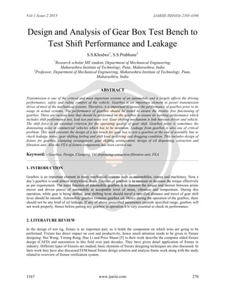Vol-1 Issue-2 2015 IJARIIE-ISSN(O)-2395-4396
1167 www.ijariie.com 270
Design and Analysis of Gear Box Test Bench to
Test Shift Performance and Leakage
S.S.Khodwe1
, S.S.Prabhune2
1
Research scholar ME student, Department of Mechanical Engineering,
Maharashtra Institute of Technology, Pune, Maharashtra, India
2
Professor, Department of Mechanical Engineering, Maharashtra Institute of Technology, Pune,
Maharashtra, India
ABSTRACT
Transmission is one of the critical and most important systems of an automobile and it largely affects the driving
performance, safety and riding comfort of the vehicle. Gearbox is an important element in power transmission
drives of most of the mechanical systems. Therefore, it is important to ensure the performance of gearbox prior to its
usage in actual systems. The performance of gearbox should be tested to ensure the trouble free functioning of
gearbox. There are various tests that should be performed on the gearbox to ensure its working performance which
includes shift performance test, leak test and noise test. Gear shifting mechanism is link between driver and vehicle.
The shift force is an essential criterion for the operating quality of gear shift. Gearbox noise is sometimes the
dominating noise in commercial vehicles which has to be minimum. Leakage from gearbox is also one of critical
problem. This work presents the design of a test bench for gear box to test a gearbox at the end of assembly line to
check leakage, noise, gear shifting feeling and shift load in driving and dragging condition. This includes design of
fixture for gearbox, clamping arrangement, gear shifting arrangement, design of oil dispensing, extraction and
filtration unit. Also the FEA of fixture components has been carried out.
Keyword: - Gearbox, Design, Clamping, Oil dispensing-extraction-filtration unit, FEA
1. INTRODUCTION
Gearbox is an important element in many mechanical systems such as automobiles, cranes and machinery. Now a
day’s gearbox is used almost everywhere. Basic function of gearbox is to increase or decrease the torque effectively
as per requirement. The main function of automobile gearbox is to transmit the torque and motion between prime
mover and driven pieces of automobile at acceptable level of noise, vibration and temperature. During this
operation, while gear is being shifted, gear shifting lever should travel a specified distance and travel of gear shift
lever should be smooth. Automobile gearbox contains gearbox oil. Hence during the operation of the gearbox, there
should not be any kind of oil leakage. If any of above prescribed parameters exceeds specified range, gearbox will
not work properly. Hence before putting any gearbox in operation it is very essential to check its performance.
2. LITERATURE REVIEW
In the design of test rig, fixture is an important part, as it holds the component on which tests are going to be
performed. Fixture has direct impact on cost and productivity; hence much attention needs to be given to fixture
designing. Hui Wang, Yiming Rong, Hua Li and Price Shaun [5] in their work describe the computer aided fixture
design (CAFD) and automation in this field over past decades. They have given detail application of fixture in
industry. Different types of fixtures are studied; basic elements of fixture designing techniques are also discussed. In
their work they have also discussed FEM based fixture design solution and analysis frame work along with the study
related to overview of fixture verification system.
 