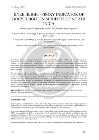 Vol-1 Issue-2 2015 IJARIIE-ISSN(O)-2395-4396
1168 www.ijariie.com 281
KNEE HEIGHT-PROXY INDICATOR OF
BODY HEIGHT IN SUBJECTS OF NORTH
INDIA
Sumita Agarwal1
, Syed Hyder Hasan Zaidi2
, Surendra Kumar Agarwal3
1
. Research Ph.D. Scholar, Dept. of Anatomy, Teerthanker Mahaveer University, Moradabad, Uttar
Pradesh, India.
2
. Professor& Head of Dept. of Anatomy, Rohilkhand Medical College& Hospital. Bareilly, Uttar
Pradesh,India
3
. Professor, Dept. of Anatomy, Rohilkhand Medical College& Hospital, Shahjahanpur, Uttar
Pradesh,India.
ABSTRACT
Body Height decreases with age almost entirely because of shrinkage of the vertebral column and osteoporosis;
therefore, an alternative means to study body height that were independent of age were found as “Surrogate
Methods” or “Proxy Indicators “ of body height.This study was conducted to correlate Knee Height with Body
height and to compute linear regression equations to estimate body height according to gender including age as a
predictor variable in order to reduce the inherent problem of sample specificity and enhance accuracy confidence
in the estimation.
This exploratory study was conducted on asymptomatic, healthy 1000 subjects (500 males and 500 females),
residents of Teerthanker Mahaveer University of cosmopolitan origin age over 18 years old with no diagnosed
history of knee arthropathy and spinal deformity. Their body height and knee height were measured and all the
readings were subjected to Statistical Analysis using mean± standard deviation, Pearson’s correlation coefficients
and linear regression analyses.In present study, knee height was found to be statistically significant and positive
with body height. Regression equations for estimating body height were developed according to gender including
age as a predictor variable in order to reduce the inherent problem of sample specificity and enhance accuracy
confidence in the estimation.
Key words:-Body height1, Proxy Indicator2, Knee height3, Correlation Coefficient4, Linear Regression
Analysis5, Surrogate methods6.
INTRODUCTION
Body Height is considered one of the vital of the “Big Four” parameters within the biological profile of
identification and indeed used as an important indicator of body composition.Identification is a part and parcel of
forensic experts in all medico-legal cases as Identity is the birth right of every individual.
As in current scenario, body composition research is provoking issue with the advent of Bio-Impedance Analysis
(BIA); more emphasis is laid on comparison of body composition between subjects of different ages and
populations. Shrinkage of the vertebral column, osteoporosis and various physical anomalies such as fractures,
amputations, paralysis etc. may cause excessive loss of height in some study participants leading to biased results
in body composition studies. [1, 2, 3, 4]
Many researchers have stated that there may be certain degree of independence between age and knee height. [5]
 