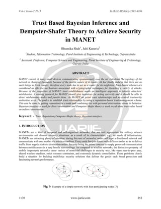 Vol-1 Issue-2 2015 IJARIIE-ISSN(O)-2395-4396
1170 www.ijariie.com 252
Trust Based Bayesian Inference and
Dempster-Shafer Theory to Achieve Security
in MANET
Bhumika Shah1
, Juhi Kaneria2
1
Student, Information Technology, Parul Institute of Engineering & Technology, Gujrate,India
2
Assistant. Professor, Computer Science and Engineering, Parul Institute of Engineering & Technology,
Gujrate,India
ABSTRACT
MANET consist of many small devices communicating spontaneously over the air (wireless).The topology of the
network is changing frequently because of the mobile nature of its nodes. Ad hoc finally induces that there are no
such things as fixed routers, therefore every node has to act as a router for its neighbors. Trust-based schemes are
considered as effective mechanisms associated with cryptographic techniques for thwarting a variety of attacks.
Because of the properties of MANET, trust establishment needs an intelligent approach to identify attackers’
misbehavior. A routing protocol for MANET should give incentives for acting correctly and it should be able to
detect misbehaving nodes and punish them. In MANET no priori trust relationships and no central trustworthy
authorities exist. The goal is to establish trust relationships by using a reputation-based trust management scheme.
This can be done by getting reputation for a node and combining this with personal observations about its behavior.
Bayesian interface is used for direct observation and Dempster-Shafer theory is used to calculate trust value based
on indirect observation.
Keyword: - Trust ,Reputation, Dempster-Shafer theory, Bayesian interface.
1. INTRODUCTION
MANETs are a kind of temporal and self-organized networks, that are unit appropriate for military science
environments and disaster recovery situations. as a result of its characteristics, e.g., no needs of infrastructure,
MANETs are attracting plenty of attention. during this sort of networks, nodes will type a distributed network and
communicate with one another via wireless medium. Every node has join forces with different nodes so as to deliver
traffic from supply nodes to destination nodes. Security being the prime concern to supply protected communication
between mobile nodes in a very hostile surroundings. As compared to wireline networks, the distinctive property of
mobile impromptu networks cause variety of nontrivial challenges to security way, like open peer-to-peer spec,
shared wireless medium, strict resource constraints, and extremely dynamic constellation. These problems clearly
build a situation for building multifence security solutions that deliver the goods each broad protection and
fascinating network performance.
Fig 1- Example of a simple network with four participating nodes [5]
 