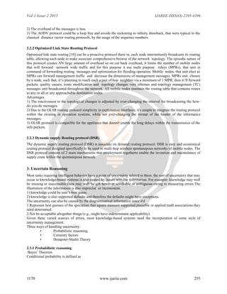 Vol-1 Issue-2 2015 IJARIIE-ISSN(O)-2395-4396
1170 www.ijariie.com 255
2) The overhead of the messages is less.
3) The AODV protocol could be a loop free and avoids the reckoning to inﬁnity drawback, that were typical to the
classical distance vector routing protocols, by the usage of the sequence numbers.
2.2.2 Optimized Link State Routing Protocol
Optimized link state routing [10] can be a proactive protocol there in, each node intermittently broadcasts its routing
table, allowing each node to make associate comprehensive browse of the network topology. The episodic nature of
this protocol creates AN large amount of overhead so on cut back overhead, it limits the number of mobile nodes
that will forward network wide traffic and for this purpose it use multi purpose relays (MPRs), that unit in
command of forwarding routing messages and optimization for flooding operation. Mobile nodes, that unit elect as
MPRs can forward management traffic and decrease the dimensions of management messages. MPRs unit chosen
by a node, such that, it's planning to reach each a pair of hop neighbor via a minimum of 1 MPR, then it'll forward
packets. quality causes, route modification and topology changes very ofttimes and topology management (TC)
messages unit broadcasted throughout the network. All mobile nodes maintain the routing table that contains routes
to any or all or any approachable destination nodes.
Advantages
1) The reactiveness to the topological changes is adjusted by ever-changing the interval for broadcasting the how-
do-you-do messages.
2) Due to the OLSR routing protocol simplicity in exploitation interfaces, it's simple to integrate the routing protocol
within the existing in operation systems, while not ever-changing the format of the header of the informatics
messages.
3) OLSR protocol is compatible for the appliance that doesn't enable the long delays within the transmission of the
info packets.
2.2.3 Dynamic supply Routing protocol (DSR)
The dynamic supply routing protocol (DSR) is associate on demand routing protocol. DSR is easy and economical
routing protocol designed specifically to be used in multi-hop wireless spontanepous networks of mobile nodes. The
DSR protocol consists of 2 main mechanisms that employment togetherto enable the invention and maintenance of
supply route within the spontanepous network.
3. Uncertain Reasoning
Most tasks requiring intelligent behavior have a point of uncertainty related to them. the sort of uncertainty that may
occur in knowledge-based systems is also caused by issues with the information. For example: knowledge may well
be missing or inaccessible,Data may well be gift however unreliable or ambiguous owing to measuring errors.The
illustration of the information is also imprecise or inconsistent.
1) knowledge could be user’s best guess.
2) knowledge is also supported defaults and therefore the defaults might have exceptions.
The uncertainty can also be caused by the diagrammatical information since it'd
1.Represent best guesses of the specialists that square measure supported plausible or applied math associations they
need determined.
2.Not be acceptable altogether things (e.g., might have indeterminate applicability)
Given these varied sources of errors, most knowledge-based systems need the incorporation of some style of
uncertainty management.
Three ways of handling uncertainty:
• Probabilistic reasoning.
• Certainty factors
• Dempster-Shafer Theory
2.3.1 Probabilistic reasoning
Bayes’ Theorem
Conditional probability is defined as
 