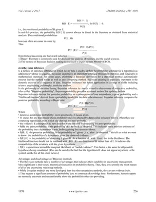 Vol-1 Issue-2 2015 IJARIIE-ISSN(O)-2395-4396
1170 www.ijariie.com 256
P(H  E)
P(H | E) = ------------------, for P(E)  0.
P(E)
i.e., the conditional probability of H given E.
In real-life practice, the probability P(H | E) cannot always be found in the literature or obtained from statistical
analysis. The conditional probabilities
P(E | H)
however often are easier to come by;
Thus
P(E | H) P(H)
P(H | E) = ---------------------
P(E)
Hypothetical reasoning and backward induction
1) Bayes’ Theorem is commonly used for decision tree analysis of business and the social sciences.
2) The method of Bayesian decision making is also used in expert system PROSPECTOR.
2.3.2Bayesian inference
Is a method of statistical inference in which Bayes' rule is used to update the probability estimate for a hypothesis as
additional evidence is acquired. Bayesian updating is an important technique throughout statistics, and especially in
mathematical statistics. For some cases, exhibiting a Bayesian derivation for a statistical method automatically
ensures that the method works as well as any competing method. Bayesian updating is especially important in the
dynamic analysis of a sequence of data. Bayesian inference has found application in a range of fields including
science, engineering, philosophy, medicine and law.
In the philosophy of decision theory, Bayesian inference is closely related to discussions of subjective probability,
often called "Bayesian probability". Bayesian probability provides a rational method for updating beliefs
Bayesian inference derives the posterior probability as a consequence of two antecedents, a prior probability and a
"likelihood function" derived from a probability model for the data to be observed. Bayesian inference computes the
posterior probability according to Bayes' rule:
P(E | H) P(H)
P(H | E) = ---------------------
P(E)
Where
• denotes a conditional probability; more specifically, it means given.
• H stands for any hypothesis whose probability may be affected by data (called evidence below). Often there are
competing hypotheses, from which one chooses the most probable.
• the evidence E corresponds to new data that were not used in computing the prior probability.
• P(H) the prior probability, is the probability of H before E is observed. This indicates one's previous estimate of
the probability that a hypothesis is true, before gaining the current evidence.
• P(H | E) the posterior probability, is the probability of given , i.e., after is observed. This tells us what we want
to know: the probability of a hypothesis given the observed evidence.
• P(E | H) is the probability of observing E given H. As a function of with fixed, this is the likelihood. The
likelihood function should not be confused with , P(H | E) as a function of H rather than of E. It indicates the
compatibility of the evidence with the given hypothesis.
• P(E) is sometimes termed the marginal likelihood or "model evidence". This factor is the same for all possible
hypotheses being considered. (This can be seen by the fact that the hypothesis H does not appear anywhere in the
symbol, unlike for all the other factors.)
Advantages and disadvantages of Bayesian methods
• The Bayesian methods have a number of advantages that indicates their suitability in uncertainty management.
Most significant is their sound theoretical foundation in probability theory. Thus, they are currently the most mature
of all of the uncertainty reasoning methods.
• While Bayesian methods are more developed than the other uncertainty methods, they are not without faults.
1.They require a significant amount of probability data to construct a knowledge base. Furthermore, human experts
are normally uncertain and uncomfortable about the probabilities they are providing.
 