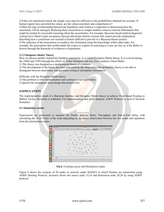 Vol-1 Issue-2 2015 IJARIIE-ISSN(O)-2395-4396
1170 www.ijariie.com 257
2.If they are statistically based, the sample sizes must be sufficient so the probabilities obtained are accurate. If
human experts have provided the values, are the values consistent and comprehensive?
3.Often the type of relationship between the hypothesis and evidence is important in determining how the
uncertainty will be managed. Reducing these associations to simple numbers removes relevant information that
might be needed for successful reasoning about the uncertainties. For example, Bayesian-based medical diagnostic
systems have failed to gain acceptance because physicians distrust systems that cannot provide explanations
describing how a conclusion was reached (a feature difficult to provide in a Bayesian-based system).
4.The reduction of the associations to numbers also eliminated using this knowledge within other tasks. For
example, the associations that would enable the system to explain its reasoning to a user are lost, as is the ability to
browse through the hierarchy of evidences to hypotheses.
2.3.3 Dempster-Shafer Theory
Here we discuss another method for handling uncertainty. It is called Dempster-Shafer theory. It is evolved during
the 1960s and 1970s through the efforts of Arthur Dempster and one of his students, Glenn Shafer.
1) This theory was designed as a mathematical theory of evidence.
2) The development of the theory has been motivated by the observation that probability theory is not able to
distinguish between uncertainty and ignorance owing to incomplete information.
Difficulty with the Dempster-Shafer theory
1) One problem is with standardization and contrary to our expectation.
2) Ignores the assumption about things that doesn't exist.
4.SIMULATION
The implementation result of a Bayesian Interface and Dempster Shafer theory to achieve Trust Based Routing in
Mobile Ad-hoc Networks is exhibited. For implementation and result analysis, AODV Protocol is used in Network
Simulator.
4.1 Simulation results
Experiments are performed to measure the Packet delivery Ratio, Throughput and End-to-End Delay with
calculating the Trust Value of the node depending on the direct observation between the two nodes and reputation
from the intermediate nodes.
Fig 6: Creating source and Destination nodes
Figure 6 shows the scenario of 50 nodes in network under MANET in which Packets are transmitted using
AODV Routing Protocol. Scenario shows the source node 15,19 and destination node 24,28 by using AODV
protocol.
 