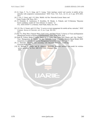 Vol-1 Issue-2 2015 IJARIIE-ISSN(O)-2395-4396
1170 www.ijariie.com 260
[3] Q. Guan, F. Yu, S. Jiang, and V. Leung, “Joint topology control and security in mobile ad hoc
networks with cooperative communications,” IEEE Trans. Veh. Tech., vol. 61, no. 6, pp. 2674–2685,
2012.
[4] J. Loo, J. Lloret, and J. H. Ortiz, Mobile Ad Hoc Networks:Current Status and
Future Trends. CRC Press, 2011.
[5] B. Elizabeth, R. Aaishwarya, P. Kiruthika, M. Shrada, A. Prakash, and V.Uthariaraj, “Bayesian
based confidence model for trust inference in manets,” in
Proc. IEEE ICRTIT’11, (Chennai, Tamil Nadu, India), Jun. 2011.
[6] J. H. Cho, A. Swami, and I. R. Chen, “A survey on trust management for mobile ad hoc networks,” IEEE
Commun. Surveys & Tutorials, vol. 13, no. 4, pp. 562–583,
2011.
[7] Han Yu, Zhiqi Shen, Chunyan Miao, Cyril Leung, and Dusit Niyato,”A Survey of Trust and Reputation
Management System in Wireless Communications,” proc. of the IEEE, 2010.
[8] Pedro B. Velloso, Rafael P Laufer, Daniel de O. Cunha, Otto Carlos M.B. Duarte, and Guy Pujolle.”
Trust Management In Mobile Ad hoc Networks Using a Scalable Maturity Based Model, IEEE
transactions on networks and Service Management Vol. & No. 3 Sept. 2010. pp172 - 185.
[9] A. Darwiche, Modeling and reasoning with Bayesian Networks. Cambridge
University Press, 2009.
[10] M. Momani, S. Challa, and R. Alhmouz, “BNWSN: Bayesian network trust model for wireless
sensor networks,” in Proc. MIC-CCA 2008, (Amman), Aug.
2008.
 