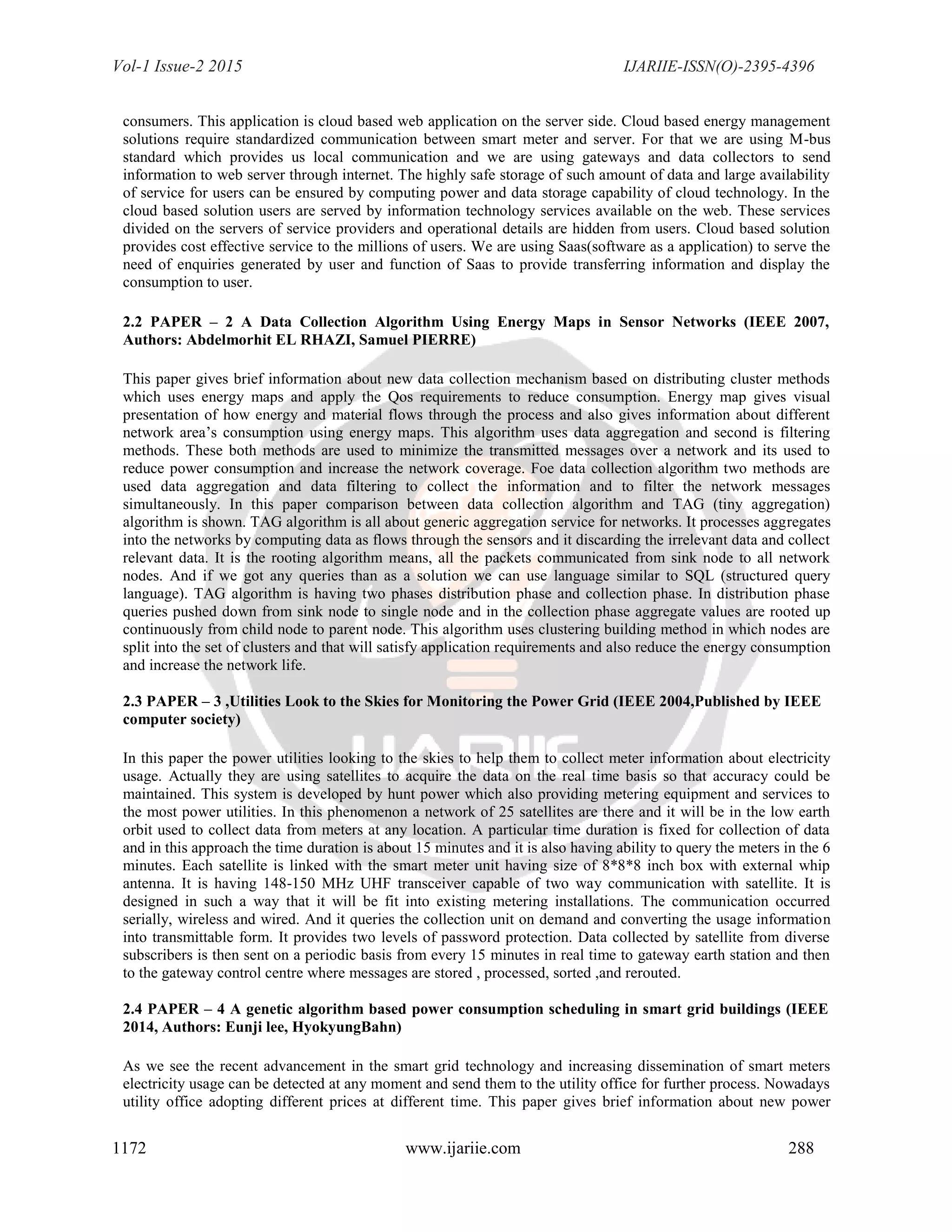 Vol-1 Issue-2 2015 IJARIIE-ISSN(O)-2395-4396
1172 www.ijariie.com 288
consumers. This application is cloud based web application on the server side. Cloud based energy management
solutions require standardized communication between smart meter and server. For that we are using M-bus
standard which provides us local communication and we are using gateways and data collectors to send
information to web server through internet. The highly safe storage of such amount of data and large availability
of service for users can be ensured by computing power and data storage capability of cloud technology. In the
cloud based solution users are served by information technology services available on the web. These services
divided on the servers of service providers and operational details are hidden from users. Cloud based solution
provides cost effective service to the millions of users. We are using Saas(software as a application) to serve the
need of enquiries generated by user and function of Saas to provide transferring information and display the
consumption to user.
2.2 PAPER – 2 A Data Collection Algorithm Using Energy Maps in Sensor Networks (IEEE 2007,
Authors: Abdelmorhit EL RHAZI, Samuel PIERRE)
This paper gives brief information about new data collection mechanism based on distributing cluster methods
which uses energy maps and apply the Qos requirements to reduce consumption. Energy map gives visual
presentation of how energy and material flows through the process and also gives information about different
network area‟s consumption using energy maps. This algorithm uses data aggregation and second is filtering
methods. These both methods are used to minimize the transmitted messages over a network and its used to
reduce power consumption and increase the network coverage. Foe data collection algorithm two methods are
used data aggregation and data filtering to collect the information and to filter the network messages
simultaneously. In this paper comparison between data collection algorithm and TAG (tiny aggregation)
algorithm is shown. TAG algorithm is all about generic aggregation service for networks. It processes aggregates
into the networks by computing data as flows through the sensors and it discarding the irrelevant data and collect
relevant data. It is the rooting algorithm means, all the packets communicated from sink node to all network
nodes. And if we got any queries than as a solution we can use language similar to SQL (structured query
language). TAG algorithm is having two phases distribution phase and collection phase. In distribution phase
queries pushed down from sink node to single node and in the collection phase aggregate values are rooted up
continuously from child node to parent node. This algorithm uses clustering building method in which nodes are
split into the set of clusters and that will satisfy application requirements and also reduce the energy consumption
and increase the network life.
2.3 PAPER – 3 ,Utilities Look to the Skies for Monitoring the Power Grid (IEEE 2004,Published by IEEE
computer society)
In this paper the power utilities looking to the skies to help them to collect meter information about electricity
usage. Actually they are using satellites to acquire the data on the real time basis so that accuracy could be
maintained. This system is developed by hunt power which also providing metering equipment and services to
the most power utilities. In this phenomenon a network of 25 satellites are there and it will be in the low earth
orbit used to collect data from meters at any location. A particular time duration is fixed for collection of data
and in this approach the time duration is about 15 minutes and it is also having ability to query the meters in the 6
minutes. Each satellite is linked with the smart meter unit having size of 8*8*8 inch box with external whip
antenna. It is having 148-150 MHz UHF transceiver capable of two way communication with satellite. It is
designed in such a way that it will be fit into existing metering installations. The communication occurred
serially, wireless and wired. And it queries the collection unit on demand and converting the usage information
into transmittable form. It provides two levels of password protection. Data collected by satellite from diverse
subscribers is then sent on a periodic basis from every 15 minutes in real time to gateway earth station and then
to the gateway control centre where messages are stored , processed, sorted ,and rerouted.
2.4 PAPER – 4 A genetic algorithm based power consumption scheduling in smart grid buildings (IEEE
2014, Authors: Eunji lee, HyokyungBahn)
As we see the recent advancement in the smart grid technology and increasing dissemination of smart meters
electricity usage can be detected at any moment and send them to the utility office for further process. Nowadays
utility office adopting different prices at different time. This paper gives brief information about new power
 