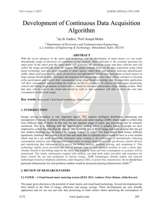 Vol-1 Issue-2 2015 IJARIIE-ISSN(O)-2395-4396
1172 www.ijariie.com 287
Development of Continuous Data Acquisition
Algorithm
1
Jay B. Gadhvi, 2
Prof. Kunjal Mehta
1,2
Department of Electronics and Communication Engineering,
L.J. Institute of Engineering & Technology, Ahmedabad, India- 382210
ABSTRACT
With the recent advances in the smart grid technology and the distribution of smart meters we can easily
determinethe usage of electricity of consumers at any moment. Data collection is the essential operation for
smart grid. In the smart grid the smart meter will generates the electricity usage and data collector unit will
collect the usage periodically from the meters. This paper actually focus on the data acquisition using cloud
based technology and also gives direction to smart meters, smart grid, and advance metering infrastructure
(AMI). Smart grid uses two way flows of electricity and information and for that deployment of smart meters in
large amount should be done. Nowadays development of E-energy takes place which allows customers to became
active participants and control their consumption using cloud based technology and this algorithm application
will show consumption with providing the recharge facility to customers. To achieve efficient status monitoring,
control and billing large amount of smart meters should be deployed and produce large amount of data. Than
that data will be sent to the cloud and stored as well so that customers will able to know the real time
consumption of electricity usage.
Key words: Smart grid, Cloud based technology, Smart meter
1. INTRODUCTION
Energy savings nowadays is very important aspect. This requires intelligent distribution, monitoring and
management of energy. A solution of this problem is advance meter reading (AMR) which means to collect data
from different kind of meter. In this way we can measure usage of water, gas and energy can be remotely
monitored. This is in differing with the manual meter reading which is actually based on people we have
employed to collect the data from the meters. That is having lots of disadvantage and error of prone thus the get
into modern buildings may be limited for security reasons; to collect data from meters from homes, different
apartments, buildings that require a lot of time and usual data is collected once a month or once in a two months
which may be a too small resolution. Automatic meter reading is the technology of automatically collecting
consumption, analysis, and status datafrom water meter or energy meter devices like gas devices, electric devices
and transferring that information to a server for billing process, problem solving, and examining it. This
technology mainly saves providers the cost of periodic trips to each physical location to read a meter data.
Another benefit is that billing made by the utility that would be from real time consumption so accuracy will be
maintained. This timely information coupled with analysis can help both utility providers and customers for
better control the use and production of electric energy, AMR technologies include mobile and network
technologies based on telephony platforms, radio frequency (RF), or power line, transmission. So we should have
particular infrastructure for such problems andthat would be advanced metering infrastructure (AMI).
[1]
2. REVIEW OF RESEARCH PAPERS
2.1 PAPER – 1 Cloud-based smart metering system (IEEE 2013, Authors: Peter Dukan, Attila Kovari)
This paper gives direction to the potential of smart meters and cloud based technology. Several developments has
been started in the field of energy efficiency and energy savings. These developments are user friendly
appearance and we can say real time data processing of smart meters which optimizing the consumption of
 