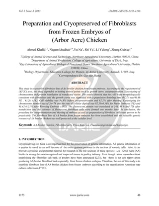 Vol-1 Issue-3 2015 IJARIIE-ISSN(O)-2395-4396
1173 www.ijariie.com 48
Preparation and Cryopreserved of Fibroblasts
from Frozen Embryos of
(Arbor Acre) Chicken
Ahmed Khalid1,2
, Nagam khudhair3,4
,Yu Na1
, Shi Yu1
, Li Yulong1
, Zhang Guixue1,*
1
College of Animal Science and Technology, Northeast Agricultural University, Harbin 150030, China
2
Department of Animal Production, College of Agriculture, University of Tikrit, Iraq.
3
Key Laboratory of Agricultural Biological Functional Genes, Northeast Agricultural University, Harbin
150030, China.
4
Biology Department, Education College for Women, Al-Anbar University, Ramadi, 31001, Iraq.
*
Correspondence:Dr. Gui-xue Zhang
ABSTRACT
This study is to establish fibroblast line of AA broiler chicken from frozen embryos. According to the requirement of
(ATCC) tests, the study depended on testing several points such as growth curve, cryopreservation, Karyotyping of
chromosomes and protein translation of transfected vector. The results showed that the cells were morphologically
consistent with fibroblasts and the growth curve was sigmoidal with a population doubling time (PDT) was(41.6h
FE , 43.2h AFE). Cell viability was 91.8% before cryopreservation and 82.2% after thawing. Karyotyping for
chromosome number was of 2n=78 and the rate of cellular diploid was 92.20±0.56% for Fresh Embryos (FE) and
91.42±0.23% After Freezing Embryos (AFE). The fluorescent protein was translated at 24h, 48 h and 72h after
transfection and the colonies of fluorescent fibroblast cells were formed one months later. In conclusion, the
procedure for cryopreservation and thawing of embryos as well as preparation of fibroblast cells were proven to be
practicable. The fibroblast line of AA broiler from frozen embryos has been established and the valuable genetic
resource of AA broiler chicken was well protected at the cellular level.
Keyword: -AA Broiler Chicken, Fibroblast cells, Froze Embryos, Fluorescent proteins and Karyotype.
1. INTRODUCTION
Cryopreserving cell bank is an important tool for the preservation of genetic information. All genetic information of
a species is stored in one cell because of the entire genome presence in the nucleus of somatic cells. Also, it can
provide a precious experimental material for research in the life sciences of these species [1,2]. Arbor Acre (AA)
broiler is among the most recognized and respected names in poultry industry. Even though some researches about
establishing the fibroblast cell bank of poultry have been announced [2,3]), but there is not any report about
producing AA broiler fibroblast bank,especially from frozen chicken embryos. Therefore, the aim of this study is to
establish fibroblast line of AA broiler chicken from frozen embryos according to the specifications American type
culture collection (ATCC).
 