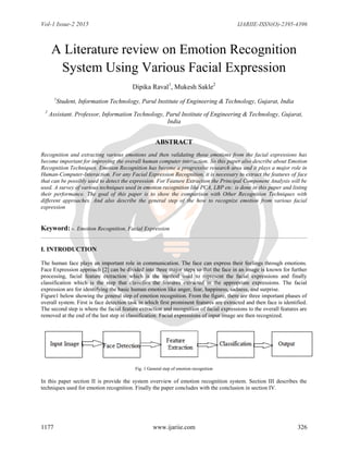 Vol-1 Issue-2 2015 IJARIIE-ISSN(O)-2395-4396
1177 www.ijariie.com 326
A Literature review on Emotion Recognition
System Using Various Facial Expression
Dipika Raval1
, Mukesh Sakle2
1
Student, Information Technology, Parul Institute of Engineering & Technology, Gujarat, India
2
Assistant. Professor, Information Technology, Parul Institute of Engineering & Technology, Gujarat,
India
ABSTRACT
Recognition and extracting various emotions and then validating those emotions from the facial expressions has
become important for improving the overall human computer interaction. So this paper also describe about Emotion
Recognition Techniques. Emotion Recognition has become a progressive research area and it plays a major role in
Human-Computer-Interaction. For any Facial Expression Recognition, it is necessary to extract the features of face
that can be possibly used to detect the expression. For Feature Extraction the Principal Component Analysis will be
used. A survey of various techniques used in emotion recognition like PCA, LBP etc. is done in this paper and listing
their performance. The goal of this paper is to show the comparison with Other Recognition Techniques with
different approaches. And also describe the general step of the how to recognize emotion from various facial
expression
Keyword: -. Emotion Recognition, Facial Expression
I. INTRODUCTION
The human face plays an important role in communication. The face can express their feelings through emotions.
Face Expression approach [2] can be divided into three major steps so that the face in an image is known for further
processing, facial feature extraction which is the method used to represent the facial expressions and finally
classification which is the step that classifies the features extracted in the appropriate expressions. The facial
expression are for identifying the basic human emotion like anger, fear, happiness, sadness, and surprise.
Figure1 below showing the general step of emotion recognition. From the figure, there are three important phases of
overall system. First is face detection task in which first prominent features are extracted and then face is identified.
The second step is where the facial feature extraction and recognition of facial expressions to the overall features are
removed at the end of the last step in classification. Facial expressions of input image are then recognized.
Fig. 1 General step of emotion recognition
In this paper section II is provide the system overview of emotion recognition system. Section III describes the
techniques used for emotion recognition. Finally the paper concludes with the conclusion in section IV.
 