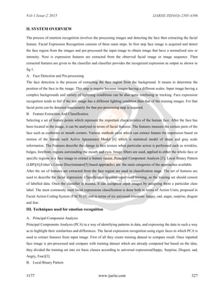Vol-1 Issue-2 2015 IJARIIE-ISSN(O)-2395-4396
1177 www.ijariie.com 327
II. SYSTEM OVERVIEW
The process of emotion recognition involves the processing images and detecting the face then extracting the facial
feature. Facial Expression Recognition consists of three main steps. In first step face image is acquired and detect
the face region from the images and pre-processed the input image to obtain image that have a normalized size or
intensity. Next is expression features are extracted from the observed facial image or image sequence. Then
extracted features are given to the classifier and classifier provides the recognized expression as output as shown in
fig 1.
A. Face Detection and Pre-processing
The face detection is the process of extracting the face region from the background. It means to determine the
position of the face in the image. This step is require because images having a different scales. Input image having a
complex backgrounds and variety of lightning conditions can be also quite confusing in tracking. Face expression
recognition tends to fail if the test image has a different lighting condition than that of the training images. For that
facial point can be detected inaccurately for that pre-processing step is required.
B. Feature Extraction And Classification
Selecting a set of feature points which represent the important characteristics of the human face. After the face has
been located in the image, it can be analysed in terms of facial features. The features measure the certain parts of the
face such as eyebrows or mouth corners. Various methods exist which can extract feature for expression based on
motion of the feature such Active Appearance Model [6] which is statistical model of shape and gray scale
information. The Features describe the change in face texture when particular action is performed such as wrinkles,
bulges, forefront, regions surrounding the mouth and eyes. Image filters are used, applied to either the whole-face or
specific regions in a face image to extract a feature vector. Principal Component Analysis [3], Local Binary Pattern
(LBP)[4],Fisher’s Linear Discriminator[5] based approaches are the main categories of the approaches available.
After the set of features are extracted from the face region are used in classification stage. The set of features are
used to describe the facial expression. Classification requires supervised training, so the training set should consist
of labelled data. Once the classifier is trained, it can recognize input images by assigning them a particular class
label. The most commonly used facial expressions classification is done both in terms of Action Units, proposed in
Facial Action Coding System (FACS) [8] and in terms of six universal emotions: happy, sad, anger, surprise, disgust
and fear.
III. Techniques used for emotion recognition
A. Principal Component Analysis
Principal Components Analysis (PCA) ia a way of identifying patterns in data, and expressing the data in such a way
as to highlight their similarities and differences. The facial expression recognition using eigen faces in which PCA is
used to extract features from input image. First of all they create training dataset to compare result. Once inputted
face image is pre-processed and compare with training dataset which are already computed but based on the idea,
they divided the training set into six basic classes according to universal expression(Happy, Surprise, Disgust, sad,
Angry, Fear)[3].
B. Local Binary Pattern
 