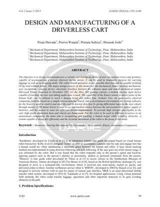 Vol-1 Issue-3 2015 IJARIIE-ISSN(O)-2395-4396
1182 www.ijariie.com 39
DESIGN AND MANUFACTURING OF A
DRIVERLESS CART
Pooja Shevade1
, Poorva Wanpal2
, Prerana Sethiya3
, Shounak Joshi4
1
Mechanical Department, Maharashtra Institute of Technology, Pune, Maharashtra, India
2
Mechanical Department, Maharashtra Institute of Technology, Pune, Maharashtra, India
3
Mechanical Department, Maharashtra Institute of Technology, Pune, Maharashtra, India
4
Mechanical Department, Maharashtra Institute of Technology, Pune, Maharashtra, India
ABSTRACT
The objective is to design and manufacture a robotic cart having an ability of user recognition (voice and gesture),
capable of accompanying a person wherever he/she moves. It can be used in hospitality purpose for carrying
luggage as well as in shopping malls. The robot should maneuver in any possible direction and be capable of taking
20 kg load without failure. The major design aspects of this model are the mechanical frame, steering mechanism,
user recognition / sensing device, electronic interface between the software input and actual mechanical output.
Microsoft Kinect, launched in November 2011 for the Xbox 360 gaming console, a motion sensing input device
capable of tracking the user and taking audio data is used. The capability of the Kinect sensor to detect joints of the
human body can be utilized to track a human being and follow him. Arduino Uno, an open-source physical
computing platform based on a simple microcontroller board, and a development environment for writing software
for the board is used to control and steer the cart in desired direction by giving differential input to the rear wheels
through motors. L298 motor driver is used as an intermediate device between the microcontroller, power supply or
batteries, and the motors to cater for different current requirements. To provide high strength and rigidity to the
cart, high grade aluminium base and wheels are being used. For the robot to be used in different scenarios as an
autonomous companion, the main aim is recognizing and tracking a human target while avoiding obstacles. A
system capable of doing this efficiently and the accurate movement of the robot is the focus of this study.
Keyword: - Maneuver, Steering Mechanism, Microcontroller, Motor Driver, Kinect, Autonomous Companion.
Introduction
„Rachkham‟ developed by Clodic et al [1] is an interactive robotic tour guide developed based on visual human
robot interaction. Kirby et al [2] designed „Grace‟ in 2007 to accompany a person side-by-side and engage him like
a human would do, while maintaining a minimum space between the human and robot. A laser based tracking
method was implemented in using direction following and path following. If the user goes out of the sensor range, it
was informed by the robot. But it was found that the robot responds only to the person‟s speed and location,
ignoring aspects such as the person‟s identity or personality, spoken or gestured commands from the person.
„Minerva‟ is tour guide robot developed by Thrun et al [3] to escort visitors in the Smithsonian Museum of
American History. Johnny developed in 2012 by Breuer et al [4], based on the RoboCup@Home challenge [5], was
designed to serve in a restaurant-like environment, where it received seat reservations, waited on guests, and
delivered orders to them. Another wellknown service robot is „BIRON‟, developed in 2004 by Haasch et al. [6], and
designed to actively interact with its user by means of natural user interface. MKR is an omni-directional mobile
transfer robot system, developed in 2010 by Takahashi et al [7], for hospital applications. Using virtual potential
field methods, the robot could transfer luggage, specimens and other important materials to its goal avoiding
obstacles in the path.
1. Problem Specifications:
 