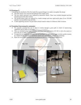Vol-1 Issue-3 2015 IJARIIE-ISSN(O)-2395-4396
1182 www.ijariie.com 41
4.2 Prototype 2:
Considering the drawbacks of the first model the required changes are made to strengthen the design.
 The front wheels were removed and replaced with a single castor.
 The rear wheels (polymer) were replaced by aluminium wheels. These were initially designed and then
manufactured on the lathe machine.
 The flexible plastic plate was replaced by a harder stronger and more rigid acrylic plate of size 550×800
and then was assembled using nut-bolts.
 A slant supporting structure was provided to Kinect stand to reduce its vibrations while in motion.
4.3 Transition from manual to automatic:
 We manually simulated the cart to check its motion through a given path, to check its maneuvering
capabilities and its radius of curvature.
 Then we simulated using toggle switches, switching circuit and battery (12V DC) to drive the motors to
move the cart, to make it semi-automatic.
 To make the cart completely automatic and self-intelligent we replaced the toggle switches and the circuitry
by: Arduino board, motor driver and Kinect which were controlled by computer programming.
 Hence the cart is fully automated and can perform its function without human interference.
Fig: 1 (a) Fig: 1 (b)
Transition from Manual to Automatic Cart
 