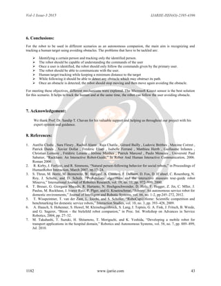 Vol-1 Issue-3 2015 IJARIIE-ISSN(O)-2395-4396
1182 www.ijariie.com 43
6. Conclusions:
For the robot to be used in different scenarios as an autonomous companion, the main aim is recognizing and
tracking a human target using avoiding obstacles. The problems that have to be tackled are:
 Identifying a certain person and tracking only the identified person.
 The robot should be capable of understanding the commands of the user
 Once a user is identified, the robot should only follow the commands given by the primary user.
 The robot should be able to communicate with the user.
 Human target tracking while keeping a minimum distance to the target
 While following it should be able to detect any obstacle which may obstruct its path.
 Once an obstacle is detected, the robot should stop moving and then move again avoiding the obstacle.
For meeting these objectives, different mechanisms were explored. The Microsoft Kinect sensor is the best solution
for this scenario. It helps to track the human and at the same time, the robot can follow the user avoiding obstacle.
7. Acknowledgement:
We thank Prof. Dr. Sandip T. Chavan for his valuable support and helping us throughout our project with his
expert opinion and guidance.
8. References:
1. Aurélie Clodic , Sara Fleury , Rachid Alami , Raja Chatila , Gérard Bailly , Ludovic Brèthes , Maxime Cottret ,
Patrick Danès , Xavier Dollat , Frédéric Eliseï , Isabelle Ferrané , Matthieu Herrb , Guillaume Infantes ,
Christian Lemaire , Frédéric Lerasle , Jérôme Manhes , Patrick Marcoul , Paulo Menezes , Université Paul
Sabatier, “Rackham: An Interactive Robot-Guide,” In Robot And Human Interactive Communication, 2006.
Roman 2006
2. R. Kirby, J. Forlizzi, and R. Simmons, “Natural person-following behavior for social robots,” in Proceedings of
HumanRobot Interaction, March 2007, pp.17–24.
3. S. Thrun, M. Beetz, M. Bennewitz, W. Burgard, A. Cremers, F. Dellaert, D. Fox, D. H¨ahnel, C. Rosenberg, N.
Roy, J. Schulte, and D. Schulz, “Probabilistic algorithms and the interactive museum tour-guide robot
Minerva,” International Journal of Robotics Research, vol. 19, no. 11, pp. 972–999, 2000.
4. T. Breuer, G. Giorgana Macedo, R. Hartanto, N. Hochgeschwender, D. Holz, F. Hegger, Z. Jin, C. Mller, J.
Paulus, M. Reckhaus, J. lvarez Ruiz, P. Plger, and G. Kraetzschmar, “Johnny: An autonomous service robot for
domestic environments,” Journal of Intelligent and Robotic Systems, vol. 66, no. 1-2, pp.245–272, 2012.
5. T. Wisspeintner, T. van der Zant, L. Iocchi, and S. Schiffer, “RoboCup@Home: Scientific competition and
benchmarking for domestic service robots,” Interaction Studies, vol. 10, no. 3, pp. 393–428, 2009.
6. A. Haasch, S. Hohenner, S. Huwel, M. Kleinehagenbrock, S. Lang, I. Toptsis, G. A. Fink, J. Fritsch, B. Wrede,
and G. Sagerer, “Biron - the bielefeld robot companion,” in Proc. Int. Workshop on Advances in Service
Robotics, 2004, pp. 27–32.
7. M. Takahashi, T. Suzuki, H. Shitamoto, T. Moriguchi, and K. Yoshida, “Developing a mobile robot for
transport applications in the hospital domain,” Robotics and Autonomous Systems, vol. 58, no. 7, pp. 889–899,
Jul. 2010.
 