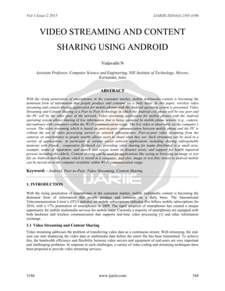 Vol-1 Issue-2 2015 IJARIIE-ISSN(O)-2395-4396
1186 www.ijariie.com 344
VIDEO STREAMING AND CONTENT
SHARING USING ANDROID
Vedavathi N
Assistant Professor, Computer Science and Engineering, NIE Institute of Technology, Mysore,
Karnataka, India
ABSTRACT
With the rising penetration of smartphones in the consumer market, mobile multimedia content is becoming the
dominant form of information that people produce and consume on a daily basis. In this paper, wireless video
streaming and content sharing application for mobile phones with the Android operating system is presented. Video
Streaming and Content Sharing is a Peer to Peer technology in which the Android cell phone will be one peer and
the PC will be the other peer of the network. Video streaming application for mobile phones with the Android
operating system allows sharing of live information that is being captured by mobile phone sensors (e.g., camera,
microphone) with computers within the Wi-Fi communication range. The live video is observable on the computer’s
screen. The video streaming which is based on peer-to-peer communication between mobile phone and the PC is
without the use of video processing servers or network infrastructure. Peer-to-peer video streaming from the
cameras on smartphones to people nearby allows users to share what they see. Such streaming can be used in a
variety of applications; in particular in various social network applications including sharing unforgettable
moments with friends , cooperative fieldwork i.e., providing video sharing for teams distributed in a small area,
example, teams of repairmen, and search and rescue teams in disaster areas, and support for health impaired
persons including the elderly. Content sharing can be used for applications like seeing or browsing an image or text
file on Android mobile phone which is stored in a computer. And also, image or text files stored in android mobile
can be moved on to the computer available within Wi-Fi communication range.
Keyword: - Android, Peer-to-Peer, Video Streaming, Content Sharing
1. INTRODUCTION
With the rising penetration of smartphones in the consumer market, mobile multimedia content is becoming the
dominant form of information that people produce and consume on a daily basis. The International
Telecommunication Union’s (ITU) statistics on mobile subscriptions indicates five billion mobile subscriptions for
2010, with a 17% penetration of smartphones in 2009. The rapid adoption of smartphones has created a unique
opportunity for mobile multimedia services for mobile users. Currently a majority of smartphones are equipped with
both hardware and wireless communication that supports real-time video processing [1] and other information
exchange.
1.1 Video Streaming and Content Sharing
Video streaming addresses the problem of transferring video data as a continuous stream. With streaming, the end-
user can start displaying the video data or multimedia data before the entire file has been transmitted. To achieve
this, the bandwidth efficiency and flexibility between video servers and equipment of end-users are very important
and challenging problems. In response to such challenges, a variety of video coding and streaming techniques have
been proposed to provide video streaming services.
 