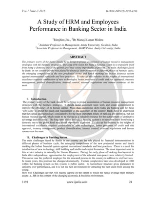 Vol-1 Issue-3 2015 IJARIIE-ISSN(O)-2395-4396
1191 www.ijariie.com 24
A Study of HRM and Employees
Performance in Banking Sector in India
1
Rimjhim Jha , 2
Dr Manoj Kumar Mishra
1
Assistant Professor in Management, Amity University, Gwalior, India
2
Associate Professor in Management, AGBS Patna, Amity University, India
ABSTRACT
The primary worry of the banks should be to bring in proper assimilation of human resource management
strategies with the business strategies. The long-term vision for India’s banking system is to transform itself
from being a domestic one to the global level may sound improbable at present. The main challenges faced
by Banks in our country are the role played by financial instrumentation in different phases of business cycle,
the emerging compulsions of the new prudential norms and bench marking the Indian financial system
against international standards and best practices. To take up this industry to the heights of international
excellence requires combination of new technologies, better processes of credit and risk appraisal, treasury
management, product diversification, internal control, external regulations and human resources at the
most.
I. Introduction
The primary worry of the bank should be to bring in proper assimilation of human resource management
strategies with the business strategies. It should faster consistent team work and create commitment to
improve the efficiency of its human capital. More than operational skills today are banking call for these
„soft skills‟ to attend the needs and requirement of the customers at the counter. Banks have to understand
that the capital and technology-considered to be the most important pillars of banking are repetitive, but not
human resource capital, which needs to be viewed as a valuable resource for the achievement of distinctive
advantage and efficiency. The long-term vision for India‟s banking system is to transform itself from being a
domestic one to the global level may sound improbable at present. To take up this industry to the heights of
international excellence requires combination of new technologies, better processes of credit and risk
appraisal, treasury management, product diversification, internal control, external regulations and human
resources at the most.
II. Challenges in Banking Sector
The main challenges faced by Banks in our country are the role played by financial instrumentation in
different phases of business cycle, the emerging compulsions of the new prudential norms and bench
marking the Indian financial system against international standards and best practices. There is a need for
introduction of new technology, skill building and intellectual capital formation. The most important need in
this service industry is naturally the Human Resource During the early phase of banking development in
India after independence, opportunities for employment of the educated man-power were relatively limited.
This sector was the preferred employer for the educated persons in the country in addition to civil services.
In recent years, this position has changed dramatically. Certain complexities have also developed in HRD
within the banking system as this system is public sector. Its hierarchical structure gives preference to
seniority over performance, and it is not the best environment for attracting the best talent from among the
young.
How well Challenges are met will mainly depend on the extent to which the banks leverage their primary
assets i.e., HR in the context of the changing economic & business environment.
 