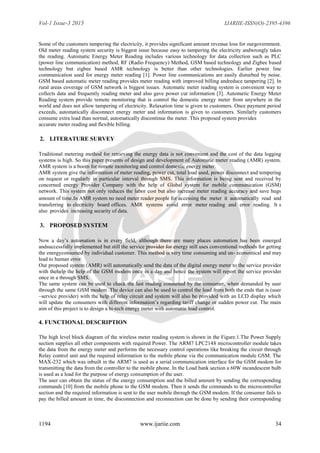 Vol-1 Issue-3 2015 IJARIIE-ISSN(O)-2395-4396
1194 www.ijariie.com 34
Some of the customers tampering the electricity, it provides significant amount revenue loss for ourgovernment.
Old meter reading system security is biggest issue because easy to tampering the electricity andwrongly takes
the reading. Automatic Energy Meter Reading includes various technology for data collection such as PLC
(power line communication) method, RF (Radio Frequency) Method, GSM based technology and Zigbee based
technology but zigbee based AMR technology is better than other technologies. Earlier power line
communication used for energy meter reading [1]. Power line communications are easily disturbed by noise.
GSM based automatic meter reading provides meter reading with improved billing andreduce tampering [2]. In
rural areas coverage of GSM network is biggest issues. Automatic meter reading system is convenient way to
collects data and frequently reading meter and also gave power cut information [3]. Automatic Energy Meter
Reading system provide remote monitoring that is control the domestic energy meter from anywhere in the
world and does not allow tampering of electricity. Relaxation time is given to customers. Once payment period
exceeds, automatically disconnect energy meter and information is given to customers. Similarly customers
consume extra load than normal, automatically discontinue the meter. This proposed system provides
accurate meter reading and flexible billing.
2. LITERATURE SURVEY
Traditional metering method for retrieving the energy data is not convenient and the cost of the data logging
systems is high. So this paper presents of design and development of Automatic meter reading (AMR) system.
AMR system is a boom for remote monitoring and control domestic energy meter.
AMR system give the information of meter reading, power cut, total load used, power disconnect and tempering
on request or regularly in particular interval through SMS. This information is being sent and received by
concerned energy Provider Company with the help of Global system for mobile communication (GSM)
network. This system not only reduces the labor cost but also increase meter reading accuracy and save hugs
amount of time.In AMR system no need meter reader people for accessing the meter it automatically read and
transferring to electricity board offices. AMR systems avoid error meter reading and error reading. It s
also provides increasing security of data.
3. PROPOSED SYSTEM
Now a day‟s automation is in every field, although there are many places automation has been emerged
andsuccessfully implemented but still the service provider for energy still uses conventional methods for getting
the energyconsumed by individual customer. This method is very time consuming and un- economical and may
lead to human error.
Our proposed system (AMR) will automatically send the data of the digital energy meter to the service provider
with thehelp the help of the GSM modem once in a day and hence the system will report the service provider
once in a through SMS.
The same system can be used to check the last reading consumed by the consumer, when demanded by user
through the same GSM modem .The device can also be used to control the load from both the ends that is (user
–service provider) with the help of relay circuit and system will also be provided with an LCD display which
will update the consumers with different information‟s regarding tariff change or sudden power cut. The main
aim of this project is to design a hi-tech energy meter with automatic load control.
4. FUNCTIONAL DESCRIPTION
The high level block diagram of the wireless meter reading system is shown in the Figure.1.The Power Supply
section supplies all other components with required Power. The ARM7 LPC2148 microcontroller module takes
the data from the energy meter and performs the necessary control operations like breaking the circuit through
Relay control unit and the required information to the mobile phone via the communication module GSM. The
MAX-232 which was inbuilt in the ARM7 is used as a serial communication interface for the GSM modem for
transmitting the data from the controller to the mobile phone. In the Load bank section a 60W incandescent bulb
is used as a load for the purpose of energy consumption of the user.
The user can obtain the status of the energy consumption and the billed amount by sending the corresponding
commands [10] from the mobile phone to the GSM modem. Then it sends the commands to the microcontroller
section and the required information is sent to the user mobile through the GSM modem. If the consumer fails to
pay the billed amount in time, the disconnection and reconnection can be done by sending their corresponding
 