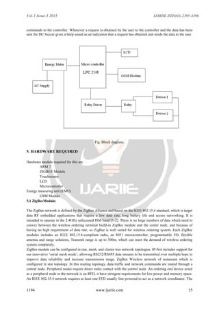 Vol-1 Issue-3 2015 IJARIIE-ISSN(O)-2395-4396
1194 www.ijariie.com 35
commands to the controller. Whenever a request is obtained by the user to the controller and the data has been
sent the DC buzzer gives a beep sound as an indication that a request has obtained and sends the data to the user.
Fig. Block diagram.
5. HARDWARE REQUIRED
Hardware module required for this are
ARM 7
ZIGBEE Module
Touchscreen
LCD
Microcontroller
Energy measuring unit (EMU)
GSM Module
5.1 ZigBeeModule:
The ZigBee network is defined by the ZigBee Alliance and based on the IEEE 802.15.4 standard, which is target
data RF embedded applications that require a low data rate, long battery life and secure networking. It is
intended to operate in the 2.4GHz unlicensed ISM band [1-2]. There is no large numbers of data which need to
convey between the wireless ordering terminal build-in ZigBee module and the center node, and because of
having no high requirement of data rate, so ZigBee is well suited for wireless ordering system. Each ZigBee
modules includes an IEEE 802.15.4-compliant radio, an 8051 microcontroller, programmable I/O, flexible
antenna and range solutions, Transmit range is up to 300m, which can meet the demand of wireless ordering
system completely.
ZigBee module can be configured in star, mesh, and cluster tree network topologies. IP-Net includes support for
our innovative „serial mesh mode‟, allowing RS232/RS485 data streams to be transmitted over multiple hops to
improve data reliability and increase transmission range. ZigBee Wireless network of restaurant which is
configured in star topology. In this routing topology, data traffic and network commands are routed through a
central node. Peripheral nodes require direct radio contact with the central node. An ordering end device acted
as a peripheral node in the network is an RFD, it have stringent requirements for low power and memory space.
An IEEE 802.15.4 network requires at least one FFD usually line powered to act as a network coordinator. The
 