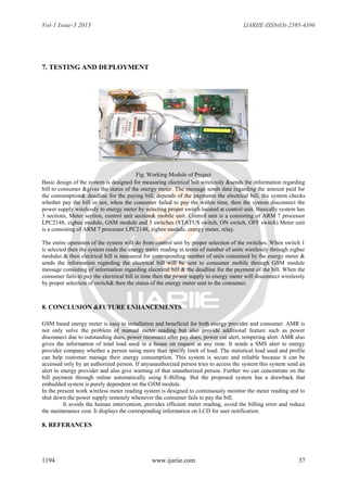 Vol-1 Issue-3 2015 IJARIIE-ISSN(O)-2395-4396
1194 www.ijariie.com 37
7. TESTING AND DEPLOYMENT
Fig. Working Module of Project
Basic design of the system is designed for measuring electrical bill wirelessly &sends the information regarding
bill to consumer &gives the status of the energy meter. The message sends data regarding the amount paid for
the consumption& deadline for the paying bill, depends of the payments the electrical bill, the system checks
whether pay the bill or not, when the consumer failed to pay the within time, then the system disconnect the
power supply wirelessly to energy meter by selecting proper switch located at control unit. Basically system has
3 sections, Meter section, control unit section& mobile unit. Control unit is a consisting of ARM 7 processor
LPC2148, zigbee module, GSM module and 3 switches (STATUS switch, ON switch, OFF switch) Meter unit
is a consisting of ARM 7 processor LPC2148, zigbee module, energy meter, relay.
The entire operation of the system will do from control unit by proper selection of the switches. When switch 1
is selected then the system reads the energy meter reading in terms of number of units wirelessly through zigbee
modules & then electrical bill is measured for corresponding number of units consumed by the energy meter &
sends the information regarding the electrical bill will be sent to consumer mobile through GSM module
message consisting of information regarding electrical bill & the deadline for the payment of the bill. When the
consumer fails to pay the electrical bill in time then the power supply to energy meter will disconnect wirelessly
by proper selection of switch& then the status of the energy meter sent to the consumer.
8. CONCLUSION &FUTURE ENHANCEMENTS
GSM based energy meter is easy to installation and beneficial for both energy provider and consumer. AMR is
not only solve the problem of manual meter reading but also provide additional feature such as power
disconnect due to outstanding dues, power reconnect after pay dues, power cut alert, tempering alert. AMR also
gives the information of total load used in a house on request at any time. It sends a SMS alert to energy
provider company whether a person using more than specify limit of load. The statistical load used and profile
can help customer manage their energy consumption. This system is secure and reliable because it can be
accessed only by an authorized person. If anyunauthorized person tries to access the system this system send an
alert to energy provider and also give warning of that unauthorized person. Further we can concentrate on the
bill payment through online automatically using E-Billing. But the proposed system has a drawback that
embedded system is purely dependent on the GSM module.
In the present work wireless meter reading system is designed to continuously monitor the meter reading and to
shut down the power supply remotely whenever the consumer fails to pay the bill.
It avoids the human intervention, provides efficient meter reading, avoid the billing error and reduce
the maintenance cost. It displays the corresponding information on LCD for user notification.
8. REFERANCES
 