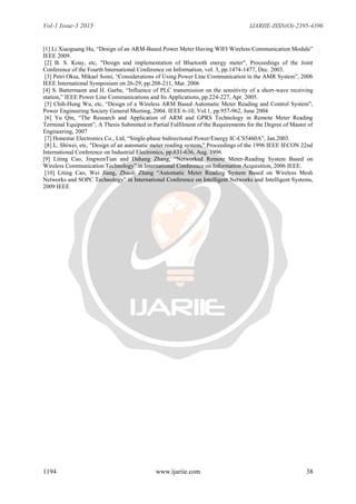 Vol-1 Issue-3 2015 IJARIIE-ISSN(O)-2395-4396
1194 www.ijariie.com 38
[1] Li Xiaoguang Hu, “Design of an ARM-Based Power Meter Having WIFI Wireless Communication Module”
IEEE 2009.
[2] B. S. Koay, etc, "Design and implementation of Bluetooth energy meter", Proceedings of the Joint
Conference of the Fourth International Conference on Information, vol. 3, pp.1474-1477, Dec. 2003.
[3] Petri Oksa, Mikael Soini, “Considerations of Using Power Line Communication in the AMR System”, 2006
IEEE International Symposium on 26-29, pp.208-211, Mar. 2006
[4] S. Battermann and H. Garbe, “Influence of PLC transmission on the sensitivity of a short-wave receiving
station,” IEEE Power Line Communications and Its Applications, pp.224-227, Apr. 2005.
[5] Chih-Hung Wu, etc, “Design of a Wireless ARM Based Automatic Meter Reading and Control System”,
Power Engineering Society General Meeting, 2004. IEEE 6-10, Vol.1, pp.957-962, June 2004
[6] Yu Qin, “The Research and Application of ARM and GPRS Technology in Remote Meter Reading
Terminal Equipment”, A Thesis Submitted in Partial Fulfilment of the Requirements for the Degree of Master of
Engineering, 2007
[7] Honestar Electronics Co., Ltd, “Single-phase bidirectional Power/Energy IC-CS5460A”, Jan.2003.
[8] L. Shiwei, etc, "Design of an automatic meter reading system," Proceedings of the 1996 IEEE IECON 22nd
International Conference on Industrial Electronics, pp.631-636, Aug. 1996
[9] Liting Cao, JingwenTian and Dahang Zhang, “Networked Remote Meter-Reading System Based on
Wireless Communication Technology” in International Conference on Information Acquisition, 2006 IEEE.
[10] Liting Cao, Wei Jiang, Zhaoli Zhang “Automatic Meter Reading System Based on Wireless Mesh
Networks and SOPC Technology” in International Conference on Intelligent Networks and Intelligent Systems,
2009 IEEE
 