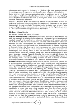 A Study on Securitization in India
https://iaeme.com/Home/journal/IJARM 25 editor@iaeme.com
enhancement can be provided by the issuer or by a third party. The issuer has enhanced credit
by providing recourse through senior- subordinated structure or by over-collateralization.
Rating Agencies: Credit rating agencies assigns rating to ABS issues just as they do for
corporate bonds. Credit rating is based on three criteria: the probability of the issuer defaulting
on the obligation, the nature and provisions of the obligation and the relative position of the
obligation in the event of bankruptcy.
Trustees: A Trustee in ABS is the intermediary between the servicer and the investors and
between the credit enhancer and the investors. The responsibilities of the trustee include buying
the assets from the issuer on behalf of the trust and issuing certificates to the investors. As the
obligors make principal and interest payments on the assets, the servicer deposits the proceeds
in a trust account, and the trustees passes them on the investors.
1.2. Types of Securitization
The two most common type of securitization are:
Mortgage Backed Securities: MBS are securities wherein mortgages are pooled together and
undivided interests or participations in the pool are sold. The mortgage backing, a pass through
security is generally of the same loan type in terms of amortization level, payment, adjustable
rate etc. Moreover, they are similar to with respect to maturity and loan interest rate to the extent
where the cash flows can be projected as if the pool were a single mortgage. The originator
services the mortgages collecting the payments and passing through the principal and interest
to the security holders after deducting the servicing, guarantee and other fees Asset Backed
Securities: are securities backed by financial assets. These assets generally are receivables other
than mortgage loans and may consist of credit card receivables, auto loans, manufactured
housing contracts, junk bonds, equipment leases, small business loans guaranteed by some
agency home equity loans etc. They differ from other kind of securities offered in the sense that
their creditworthiness is derived from sources other than the paying ability of the originator of
the underlying assets. They are secured by collaterals and credit is enhanced by internal
structural features or external protections which ensure that obligations are met.
Securitization: A Funding Strategy in Indian Context as we know, securitization turns into one
of the villains of the global financial crisis, with lenders selling housing loans to subprime
borrowers and then packaging these loans into marketable securities that were sold to investors
around the world. The India’s central bank (RBI) showing great concern on such type of
securitization transactions initiated from especially non- banking financial companies
(NBFCs). It is being a practice of Indian NBFCs to originate loans and then immediately sell
them off to other institutions or banks to make profits within a short period. This increases the
risk of such transactions manifold since buyers are unable to ascertain the risk of the original
investor. In its second draft guidelines announced by RBI in 2012, banks extending loans to
clients should mandatorily keep them on their books for a minimum period and keep a portion
of such loans, depending on their maturity. According to new norms prescribed by RBI, for
loans with a maturity of two years, the originator should hold the loans for a minimum period
of one year. Originating institution has to retain at least 10% of the loan portfolio in its own
books, which, according to the central bank, will ensure that the project implementation risk is
not passed on to investors and a minimum recovery performance is demonstrated prior to
securitization to ensure better underwriting standards. Apart from above, banks are also
required to carry out regular stress tests and monitor the port- folio on an ongoing basis, the
central bank said. The Growth of Securitization in India in the financial year 2017, Issuance
volume in the Indian securitization market was Indian rupees. 36,603 crores, a growth of 15%
over the previous fiscal. The increase in volume—following a continuous decline for three
years—was on account of a 26% rise in se- curitisation3 of retail loans (both Asset-Backed
 