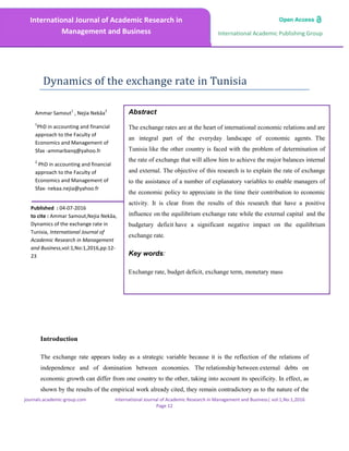 journals.academic-group.com International Journal of Academic Research in Management and Business| vol:1,No:1,2016
Page 12
International Academic Publishing Group
International Journal of Academic Research in
Management and Business
Abstract
The exchange rates are at the heart of international economic relations and are
an integral part of the everyday landscape of economic agents. The
Tunisia like the other country is faced with the problem of determination of
the rate of exchange that will allow him to achieve the major balances internal
and external. The objective of this research is to explain the rate of exchange
to the assistance of a number of explanatory variables to enable managers of
the economic policy to appreciate in the time their contribution to economic
activity. It is clear from the results of this research that have a positive
influence on the equilibrium exchange rate while the external capital and the
budgetary deficit have a significant negative impact on the equilibrium
exchange rate.
Key words:
Exchange rate, budget deficit, exchange term, monetary mass
Ammar Samout
1
, Nejia Nekâa
2
1
PhD in accounting and financial
approach to the Faculty of
Economics and Management of
Sfax -ammarbanq@yahoo.fr
2
PhD in accounting and financial
approach to the Faculty of
Economics and Management of
Sfax- nekaa.nejia@yahoo.fr
Dynamics of the exchange rate in Tunisia
Introduction
The exchange rate appears today as a strategic variable because it is the reflection of the relations of
independence and of domination between economies. The relationship between external debts on
economic growth can differ from one country to the other, taking into account its specificity. In effect, as
shown by the results of the empirical work already cited, they remain contradictory as to the nature of the
Published : 04-07-2016
to cite : Ammar Samout,Nejia Nekâa,
Dynamics of the exchange rate in
Tunisia, International Journal of
Academic Research in Management
and Business,vol:1,No:1,2016,pp:12-
23
 