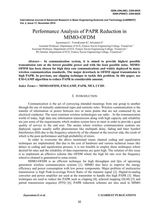ISSN (ONLINE): 2395-695X
ISSN (PRINT): 2395-695X
International Journal of Advanced Research in Basic Engineering Sciences and Technology (IJARBEST)
Vol. 2, Issue 11, November 2016
Jayaraman.G et al. © IJARBEST PUBLICATIONS
Performance Analysis of PAPR Reduction in
MIMO-OFDM
Jayaraman.G1
, VeeraKumar K2
, Selvakani.S3
Assistant Professor, Department of ECE, Francis Xavier Engineering College, Tirunelveli 1
Associate Professor, Department of ECE, Francis Xavier Engineering College, Tirunelveli 2
PG Scholar, Department of ECE, Francis Xavier Engineering College, Tirunelveli 3
Abstract— In communication system, it is aimed to provide highest possible
transmission rate at the lowest possible power and with the least possible noise. MIMO-
OFDM has been chosen for high data rate communications and widely deployed in many
wireless communication standards. The major drawback in OFDM signal transmission is
high PAPR. In previous, use clipping technique to tackle this problem. In this paper, use
EM-GAMP algorithm to reduce PAPR in considerable amount.
Index Terms— MIMO-OFDM, EM-GAMP, PAPR, MUI, CCDF.
I. INTRODUCTION
Communication is the act of conveying intended meanings from one group to another
through the use of mutually understood signs and semiotic rules. Wireless communication is the
transfer of information or power between two or more points that are not connected by an
electrical conductor. The most common wireless technologies use radio. . In the communication
world of today, high data rate information transmission along with high capacity and reliability
are just some of the requirements which modern system have to meet in order to provide a good
quality of service to the end user. The arenas where wireless communication systems are
deployed, signals usually suffer phenomenon like multipath delay, fading and Inter Symbol
Interference (ISI) due to the frequency selectivity of the channel at the receiver side, the result of
which is the poor performance and high probability of errors.
In order to overcome the above mentioned issues channel coding and equalization
techniques are implemented. But due to the cost of hardware and various technical issues like
delays in coding and equalization process, it is not feasible to employ these techniques where
desired bit rates and the reliability of data expectations are quiet high. The solution of this issue
is to implement an effective scheme like OFDM where the high bit rate over the frequency
selective channel is guaranteed to some extent.
MIMO-OFDM is an efficient technique for high throughput and Qos of upcoming
generation wireless communication systems [1]. MIMO also have to improve the energy
efficiency and power consumption with low power components. Major problem of multicarrier
transmission is high Peak-to-average Power Ratio of the transmit signal [2]. Digital-to-analog
converter and power amplifier are used at the transmitter to handle this high PAPR [3]. Many
techniques are used to reduce the PAPR such as clipping [4], selected mapping (SLM) [5] and
partial transmission sequence (PTS) [6]. PAPR reduction schemes are also used in MIMO
32
 