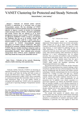 INTERNATIONAL JOURNAL OF ADVANCED RESEACH IN TECHNOLOGY, ENGINEERING AND SCIENCE (A BIMONTHLY
OPEN ACCESS ONLINE JOURNAL) VOLUME1, ISSUE1, JULY-AUG, 2014 ISSN: APPLIED
All Rights Reserved © 2014 IJARTES visit: www.ijartes.org Page 12
VANET Clustering for Protected and Steady Network
Mukesh Bathre1
, Alok Sahelay2
___________________________________________________
Abstract— Vehicular on demand ad-hoc network
(VANET) is understood as a necessary issue of good
Transportation systems. The key advantage of VANET
communication is looked in dynamic protection systems, that
objective to improve security of travelers by exchanging
caution messages between vehicles. Alternative applications
and private services also are allowed so as to lower
management expenses and to market VANET exploitation.
To effectively established VANET, security is one amongst
key challenges that has got to be tackled. Another vital
concern is measurability could be a serious issue for a
network designer a way to maintain stable communication
and services in VANET. Extraordinarily dynamic
atmosphere of VANETs looks it troublesome. This paper
introduced an automatic reliability management method for
VANETs that uses machine learning to categories nodes as
malicious. Cluster creation is one effective method for the
measurability drawback. Here conjointly given associate
entropy-based WCA (EWCA) cluster maintained method
which may handle the steady of the automobile network.
_______________________________________________________
Index Terms— Vehicular ad hoc network, Monitoring,
Attackers, Stable clustering, Link expiration time.
_______________________________________________________
I. INTRODUCTION
Vehicular Ad-Hoc Networks (VANET) are becoming an
important technology for concerning latest computer world. It
can be help to get better the driving skill both in terms of
security and effectiveness. Figure 1 describes VANET, when
multi-hop communication is apply VANET allow a automobile
to communicate through other automobiles which are away of
radio transmission range. It as well enables vehicles to
correspond with roadside unit. VANET will to be expected be
a crucial part of upcoming Intelligent Transportation Systems
(ITS).
_______________________________________________
First Author: Mukesh Bathre, Assistant Professor, Department of Computer
Science & Engineering, Government College of Engineering, Keonjhar,
Odisha, India,mukesh.bathre@gmail.com
Second Author: Alok Sahelay, Dept. of Information Technology, Oriental
College of Technology, Bhopal, India,aloksahelay@gmail.com
__________________________________________________________
Fig. 1. Vehicular ad-hoc networks.
Presently, ITS relies greatly on communications
deployment. Electromagnetic sensors are set into road outside;
traffic cameras are set up at major junction; and Radio
Frequency Identification (RFID) readers are organize at main
road doorways. A usual method for gathering and give out
traffic information is as follows. First, traffic sample are
collected by road side sensors and send to local transportation
center. After statistics handing, traffic information can then be
distributes to a user’s communication unit via cellular
networks. This is an costly and ineffective mode of distribute
location-based information, mainly when the information of
concern is just a hardly hundred meters from the user’s
location. Because of its limited communication ability,
VANET might modify this paradigm, generating and
disseminating information very simple.
The develop and execution of Vehicular Ad Hoc Networks
(VANETs) stay representing an key research challenge, which,
if resolved, could show the way to the development of the after
that key breakthrough after the Internet and cellular network
technologies. Vehicles could participate the role of an allowing
structure for a number of vastly used apps (e.g., disaster
warning systems, traffic information control and prevention
systems, climate and weather conditions observing, etc.), as
well as enjoying ones (e.g., online entertainments, ad and
promotion, etc.). In addition, every vehicle, associates in a
peer-to-peer approach, can enhance the bandwidth resources
that are currently available, as well offering connectivity to
novel geographical regions. It shows importance of research on
VANETs has proliferated for the duration of these two
decades, dealing with all most important different phases that
engage their devise: communication protocol layers,
applications, and mobility/channel models.
The enough short quantity of vehicles allows with
communication lines that maintain VANET-based networking
has so distant prevented the run of any extensive trial, thus
primarily to a proliferation of simulative and logical studies.
Simulations, in particular, have been applied to check how
 