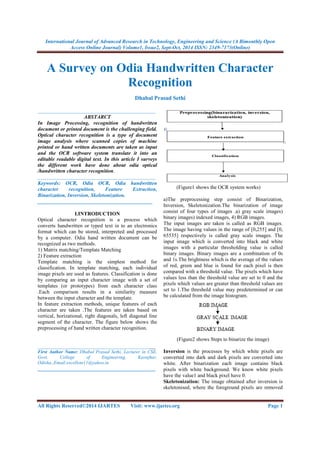 International Journal of Advanced Research in Technology, Engineering and Science (A Bimonthly Open 
Access Online Journal) Volume1, Issue2, Sept-Oct, 2014 ISSN: 2349-7173(Online) 
A Survey on Odia Handwritten Character 
Recognition 
Dhabal Prasad Sethi 
_____________________________________________ 
ABSTARCT 
In Image Processing, recognition of handwritten 
document or printed document is the challenging field. 
Optical character recognition is a type of document 
image analysis where scanned copies of machine 
printed or hand written documents are taken as input 
and the OCR software system translate it into an 
editable readable digital text. In this article I surveys 
the different work have done about odia optical 
/handwritten character recognition. 
_____________________________________________ 
Keywords: OCR, Odia OCR, Odia handwritten 
character recognition, Feature Extraction, 
Binarization, Inversion, Skeletonization. 
____________________________________________ 
I.INTRODUCTION 
Optical character recognition is a process which 
converts handwritten or typed text in to an electronics 
format which can be stored, interpreted and processed 
by a computer. Odia hand written document can be 
recognized as two methods. 
1) Matrix matching/Template Matching 
2) Feature extraction 
Template matching is the simplest method for 
classification. In template matching, each individual 
image pixels are used as features. Classification is done 
by comparing an input character image with a set of 
templates (or prototypes) from each character class 
.Each comparison results in a similarity measure 
between the input character and the template. 
In feature extraction methods, unique features of each 
character are taken .The features are taken based on 
vertical, horizational, right diagonals, left diagonal line 
segment of the character. The figure below shows the 
preprocessing of hand written character recognition. 
_____________________________________________ 
First Author Name: Dhabal Prasad Sethi, Lecturer in CSE, 
Govt. College of Engineering, Keonjhar, 
Odisha.,Email:excellent11@yahoo.in 
_____________________________________________ 
(Figure1 shows the OCR system works) 
a)The preprocessing step consist of Binarization, 
Inversion, Skeletonization.The binarization of image 
consist of four types of images .a) gray scale images) 
binary images) indexed images, 4) RGB images. 
The input images are taken is called as RGB images. 
The image having values in the range of [0,255] and [0, 
65535] respectively is called gray scale images. The 
input image which is converted into black and white 
images with a particular thresholding value is called 
binary images. Binary images are a combination of 0s 
and 1s.The brightness which is the average of the values 
of red, green and blue is found for each pixel is then 
compared with a threshold value. The pixels which have 
values less than the threshold value are set to 0 and the 
pixels which values are greater than threshold values are 
set to 1.The threshold value may predetermined or can 
be calculated from the image histogram. 
(Figure2 shows Steps to binarize the image) 
Inversion is the processes by which white pixels are 
converted into dark and dark pixels are converted into 
white. After binarization each image contains black 
pixels with white background. We know white pixels 
have the value1 and black pixel have 0. 
Skeletonization: The image obtained after inversion is 
skeletonised, where the foreground pixels are removed 
All Rights Reserved©2014 IJARTES Visit: www.ijartes.org Page 1 
 