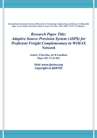 [Type text] [Type text] [Type text]
International Journal of Advanced Research in Technology, Engineering and Science (A Bimonthly
Open Access Online Journal) Volume1, Issue3, Nov-Dec, 2014 .ISSN: 2349-7173(Online).
Research Paper Title:
Adaptive Source Provision System (ASPS) for
Proficient Freight Complementary in WiMAX
Network
Author: P.Kavitha, Dr R.UmaRani
Paper ID: V1-I3-001
Visit: www.ijartes.org
Copyright to IJARTES
 