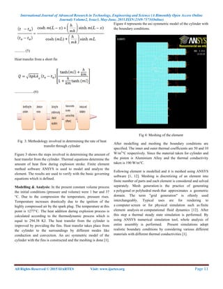 International Journal of Advanced Research in Technology, Engineering and Science (A Bimonthly Open Access Online
Journal) Volume2, Issue3, May-June, 2015.ISSN:2349-7173(Online)
All Rights Reserved © 2015 IJARTES Visit: www.ijartes.org  Page 11 
 
........... (5)
Heat transfer from a short fin
.....................(6)
Fig 3: Methodology involved in determining the rate of heat
transfer through cylinder
Figure 3 shows the steps involved in determining the amount of
heat transfer from the cylinder. Thermal equations determine the
amount of heat flow during explosion stroke. Finite element
method software ANSYS is used to model and analyze the
element. The results are used to verify with the basic governing
equations which is defined.
Modelling & Analysis: In the present constant volume process
the initial conditions (pressure and volume) were 1 bar and 37
°C. Due to the compression the temperature, pressure rises.
Temperature increases drastically due to the ignition of the
highly compressed air by the spark plug. The temperature at this
point is 1277°C. The heat addition during explosion process is
calculated according to the thermodynamic process which is
equal to 294.38 KJ. The heat transfer from the cylinder is
improved by providing the fins. Heat transfer takes place from
the cylinder to the surroundings by different modes like
conduction and convection. An axi symmetric model of the
cylinder with the fins is constructed and the meshing is done [1].
Figure 4 represents the axi symmetric model of the cylinder with
the boundary conditions.
Fig 4: Meshing of the element
After modelling and meshing the boundary conditions are
specified. The inner and outer thermal coefficients are 50 and 10
W/m2
°C respectively. Since the material taken for cylinder and
the piston is Aluminium Alloy and the thermal conductivity
taken is 190 W/m°C.
Following element is modelled and it is meshed using ANSYS
software [1, 12]. Meshing is discretizing of an element into
finite number of parts and each element is considered and solved
separately. Mesh generation is the practice of generating
a polygonal or polyhedral mesh that approximates a geometric
domain. The term "grid generation" is oftenly used
interchangeably. Typical uses are for rendering to
a computer screen or for physical simulation such as finite
element analysis or computational fluid dynamics [12]. After
this step a thermal steady state simulation is performed. By
using ANSYS numerical simulation tool, whole analysis of
entire assembly is performed. Present simulations adopt
realistic boundary conditions by considering various different
materials with different thermal conductivities [1].
 