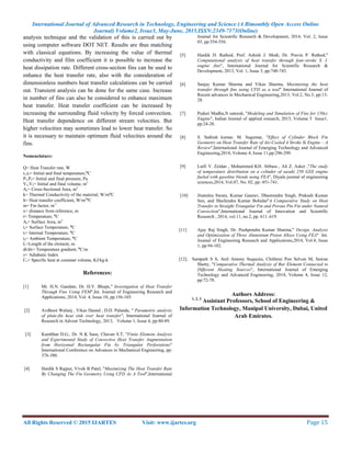 International Journal of Advanced Research in Technology, Engineering and Science (A Bimonthly Open Access Online
Journal) Volume2, Issue3, May-June, 2015.ISSN:2349-7173(Online)
All Rights Reserved © 2015 IJARTES Visit: www.ijartes.org  Page 15 
 
analysis technique and the validation of this is carried out by
using computer software DOT NET. Results are thus matching
with classical equations. By increasing the value of thermal
conductivity and film coefficient it is possible to increase the
heat dissipation rate. Different cross-section fins can be used to
enhance the heat transfer rate, also with the consideration of
dimensionless numbers heat transfer calculations can be carried
out. Transient analysis can be done for the same case. Increase
in number of fins can also be considered to enhance maximum
heat transfer. Heat transfer coefficient can be increased by
increasing the surrounding fluid velocity by forced convection.
Heat transfer dependence on different stream velocities. But
higher velocities may sometimes lead to lower heat transfer. So
it is necessary to maintain optimum fluid velocities around the
fins.
Nomenclature:
Q= Heat Transfer rate, W
t1,t2= Initial and final temperature,⁰C
P1,P2= Initial and final pressure, Pa
V1,V2= Initial and final volume, m3
Ac= Cross-Sectional Area, m2
k= Thermal Conductivity of the material, W/m⁰C
h= Heat transfer coefficient, W/m2
⁰C
m= Fin factor, m-1
x= distance from reference, m
t= Temperature, ⁰C
As= Surface Area, m2
ts= Surface Temperature, ⁰C
ti= Internal Temperature, ⁰C
ta= Ambient Temperature, ⁰C
L=Length of the element, m
dt/dx= Temperature gradient, ⁰C/m
γ= Adiabatic Index
Cv= Specific heat at constant volume, KJ/kg-k
References:
[1] Mr. H.N. Gandate, Dr. D.V. Bhope," Investigation of Heat Transfer
Through Fins Using FEM",Int. Journal of Engineering Research and
Applications, 2014, Vol. 4, Issue 10, pp.156-165.
[2] Avdhoot Walunj , Vikas Daund , D.D. Palande, " Parametric analysis
of plate-fin heat sink over heat transfer", International Journal of
Research in Advent Technology, 2013, Volume 1, Issue 4, pp:80-89.
[3] Kumbhar D.G., Dr. N K Saoe, Chavan S.T, "Finite Element Analysis
and Experimental Study of Convective Heat Transfer Augmentation
from Horizontal Rectangular Fin by Triangular Perforations"
International Conference on Advances in Mechanical Engineering, pp:
376-380.
[4] Hardik S Rajput, Vivek B Patel, "Maximizing The Heat Transfer Rate
By Changing The Fin Geometry Using CFD As A Tool",International
Journal for Scientific Research & Development, 2014, Vol. 2, Issue
03, pp:554-556.
[5] Hardik D. Rathod, Prof. Ashish J. Modi, Dr. Pravin P. Rathod,"
Computational analysis of heat transfer through four-stroke S. I.
engine fins", International Journal for Scientific Research &
Development, 2013, Vol. 1, Issue 3, pp:740-743.
[6] Sanjay Kumar Sharma and Vikas Sharma, Maximising the heat
transfer through fins using CFD as a tool" International Journal of
Recent advances in Mechanical Engineering,2013, Vol.2, No.3, pp:13-
28.
[7] Puduri Madhu,N sateesh, "Modeling and Simulation of Fins for 150cc
Engine", Indian Journal of applied research, 2015, Volume 5 Issue1,
pp:24-28.
[8] S. Sathish kumar, M. Sugumar, "Effect of Cylinder Block Fin
Geometry on Heat Transfer Rate of Air-Cooled 4 Stroke Si Engine – A
Review",International Journal of Emerging Technology and Advanced
Engineering,2014, Volume 4, Issue 11,pp:296-299.
[9] Lutfi Y. Zeidan , Mohammed KH. Abbass , Ali Z. Asker ,"The study
of temperature distribution on a cylinder of suzuki 250 GSX engine
fueled with gasoline blends using FEA", Diyala journal of engineering
sciences,2014, Vol.07, No. 02, pp: 451-741.
[10] Jitamitra Swain, Kumar Gaurav, Dheerendra Singh, Prakash Kumar
Sen, and Shailendra Kumar Bohidar"A Comparative Study on Heat
Transfer in Straight Triangular Fin and Porous Pin Fin under Natural
Convection",International Journal of Innovation and Scientific
Research , 2014, vol.11, no.2, pp. 611–619.
[11] Ajay Raj Singh, Dr. Pushpendra Kumar Sharma," Design, Analysis
and Optimization of Three Aluminium Piston Alloys Using FEA" Int.
Journal of Engineering Research and Applications,2014, Vol.4, Issue
1, pp.94-102.
[12]. Sampath S S, Anil Antony Sequeira, Chithirai Pon Selvan M, Sawan
Shetty, "Comparative Thermal Analysis of Bar Element Connected to
Different Heating Sources", International Journal of Emerging
Technology and Advanced Engineering, 2014, Volume 4, Issue 12,
pp:72-78.
Authors Address:
1, 2, 3
Assistant Professors, School of Engineering &
Information Technology, Manipal University, Dubai, United
Arab Emirates.
 
 