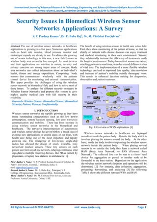 International Journal of Advanced Research in Technology, Engineering and Science (A Bimonthly Open Access Online
Journal) Volume2, Issue6, November-December, 2015.ISSN:2349-7173(Online)
All Rights Reserved © 2015 IJARTES visit: www.ijartes.org Page 1
Security Issues in Biomedical Wireless Sensor
Networks Applications: A Survey
S. P. Predeep Kumar1
, Dr. E. Babu Raj2
, Dr. M. Chithirai Pon Selvan3
_____________________________________________________
Abstract The use of wireless sensor networks in healthcare
applications is growing in a fast pace. Numerous applications
such as heart rate monitor, blood pressure monitor and
endoscopic capsule are already in use. To address the growing
use of sensor technology in this area, a new field known as
wireless body area networks has emerged. As most devices
and their applications are wireless in nature, security and
privacy concerns are among major areas of concern. Body
area networks can collect information about an individual’s
health, fitness and energy expenditure. Comprising body
sensors that communicate wirelessly with the patients
control device for monitoring and external communication.
This paper provides the challenges of using the wireless
sensor network in biomedical field and how to solve most of
these issues. To analyze the different security strategies in
Wireless Sensor Networks and propose this system to give
highest quality medical care with full security in their
reliability________________________________________________________________________________________________________________________________________________________________________________________________________________________________________________________________________________________________________________________________________________________________________________________________________________________________________________________________________________________________________________________
_
Keywords: Wireless Sensor; Biomedical Sensor; Biomedical
Security; Patient; Privacy; Confidentiality__________________________________________________________________________________________________________________________________________________________________________________________________________________________________________________________________________________________________________________________________________________________________________________________________________________________________________________________________________________________________
I. INTRODUCTION
Wireless sensor networks are rapidly growing as they have
many outstanding characteristics such as the low power
consumption, remote location sensing, low cost wirelessly
communication and mobility. There has been increase in
using wireless sensor networks in the biomedical and
healthcare. The pervasive interconnection of autonomous
and wireless sensor devices has given birth to a broad class of
exciting new applications in several areas of our lives, with
health care being one of the most important and rapidly
growing one. The emergence of low-power, single-chip
radios has allowed the design of small, wearable, truly
networked medical sensors. These tiny sensors on each
patient can form an ad hoc network, relaying continuous vital
sign data to multiple receiving devices, like PDAs carried by
physicians, or laptop base stations in ambulances [1].
First Author’s Name: S. P. Predeep Kumar, Research Scholar, St.
Peter’s University, Chennai, Tamilnadu, India. E-
mail: sppredeep@gmail.com
Second Author’s Name: Dr. E. Babu Raj , Principal, N S
College of Engineering, Kanyakumari Dist., Tamilnadu, India
Third Author’s Name: Dr. M. Chithirai Pon Selvan, Associate
Professor, Amity University, Dubai, UAE.
The benefit of using wireless sensors in health care is two fold:
First, they allow monitoring of the patient at home, so that the
elderly or patients with chronic diseases can enjoy treatment
and medical monitoring in their own environment. Second,
they substantially increase the efficiency of treatments inside
the hospital environment. Today biomedical sensors are wired,
attaching patients to machines, in order to read different values
of vital data. The implementation of a more flexible wireless
technology can lead to improved data quality, data resolution
and increase of patient’s mobility outside thesurgery room.
This results in enhanced decision making for diagnostics,
observation and patient treatment.
Fig. 1. Overview of WSN applications [1]
Wireless sensor networks in healthcare are deployed
outside or inside the patient body. Outside the body which is
involves placing the sensors around the body. At the other
hand, inside the body involves implanting the wireless sensor
network inside the patient body. When placing several
sensors in or outside the body they form a network called
BAN (Body Area Network) or PAN (Personal Area
Network). The collected data can be sent to a cluster head
device for aggregation or passed to another node to be
forwarded to the base station. Dependent on the application
the wireless sensors network functions and operations will be
determined [2]. For instance, data collection, aggregation,
processing, forwarding, and analyzing [3].The following
Table 1 shows the different between WSN and BAN.
 