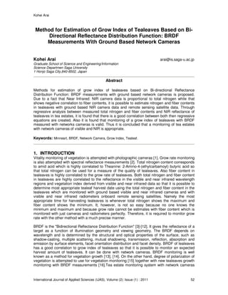 Kohei Arai
International Journal of Applied Sciences (IJAS), Volume (2): Issue (1) : 2011 52
Method for Estimation of Grow Index of Tealeaves Based on Bi-
Directional Reflectance Distribution Function: BRDF
Measurements With Ground Based Network Cameras
Kohei Arai arai@is.saga-u.ac.jp
Graduate School of Science and Engineering/Information
Science Departmen Saga University
1 Honjo Saga City,840-8502, Japan
Abstract
Methods for estimation of grow index of tealeaves based on Bi-directional Reflectance
Distribution Function: BRDF measurements with ground based network cameras is proposed.
Due to a fact that Near Infrared: NIR camera data is proportional to total nitrogen while that
shows negative correlation to fiber contents, it is possible to estimate nitrogen and fiber contents
in tealeaves with ground based NIR camera data and remote sensing satellite data. Through
regressive analysis between measured total nitrogen and fiber contents and NIR reflectance of
tealeaves in tea estates, it is found that there is a good correlation between both then regressive
equations are created. Also it is found that monitoring of a grow index of tealeaves with BRDF
measured with networks cameras is valid. Thus it is concluded that a monitoring of tea estates
with network cameras of visible and NIR is appropriate.
Keywords: Minneart, BRDF, Network Camera, Grow Index, Tealeaf.
1. INTRODUCTION
Vitality monitoring of vegetation is attempted with photographic cameras [1]. Grow rate monitoring
is also attempted with spectral reflectance measurements [2]. Total nitrogen content corresponds
to amid acid which is highly correlated to Theanine: 2-Amino-4-(ethylcarbamoyl) butyric acid so
that total nitrogen can be used for a measure of the quality of tealeaves. Also fiber content in
tealeaves is highly correlated to the grow rate of tealeaves. Both total nitrogen and fiber content
in tealeaves are highly correlated to the reflectance in the visible and near infrared wavelength
regions and vegetation index derived from visible and near infrared data so that it is possible to
determine most appropriate tealeaf harvest date using the total nitrogen and fiber content in the
tealeaves which are monitored with ground based visible and near infrared cameras and with
visible and near infrared radiometers onboard remote sensing satellites. Namely the most
appropriate time for harvesting tealeaves is whenever total nitrogen shows the maximum and
fiber content shows the minimum. It, however, is not so easy because no one knows the
minimum and maximum and because grow rate cannot be estimates with fiber content which is
monitored with just cameras and radiometers perfectly. Therefore, it is required to monitor grow
rate with the other method with a much precise manner.
BRDF is the "Bidirectional Reflectance Distribution Function" [3]-[12]. It gives the reflectance of a
target as a function of illumination geometry and viewing geometry. The BRDF depends on
wavelength and is determined by the structural and optical properties of the surface, such as
shadow-casting, multiple scattering, mutual shadowing, transmission, reflection, absorption and
emission by surface elements, facet orientation distribution and facet density. BRDF of tealeaves
has a good correlation to grow index of tealeaves so that it is possible to monitor an expected
harvest amount of tealeaves. It can be done with network cameras. BRDF monitoring is well
known as a method for vegetation growth [13], [14]. On the other hand, degree of polarization of
vegetation is attempted to use for vegetation monitoring [15] together with new tealeaves growth
monitoring with BRDF measurements [16].Tea estate monitoring system with network cameras
 