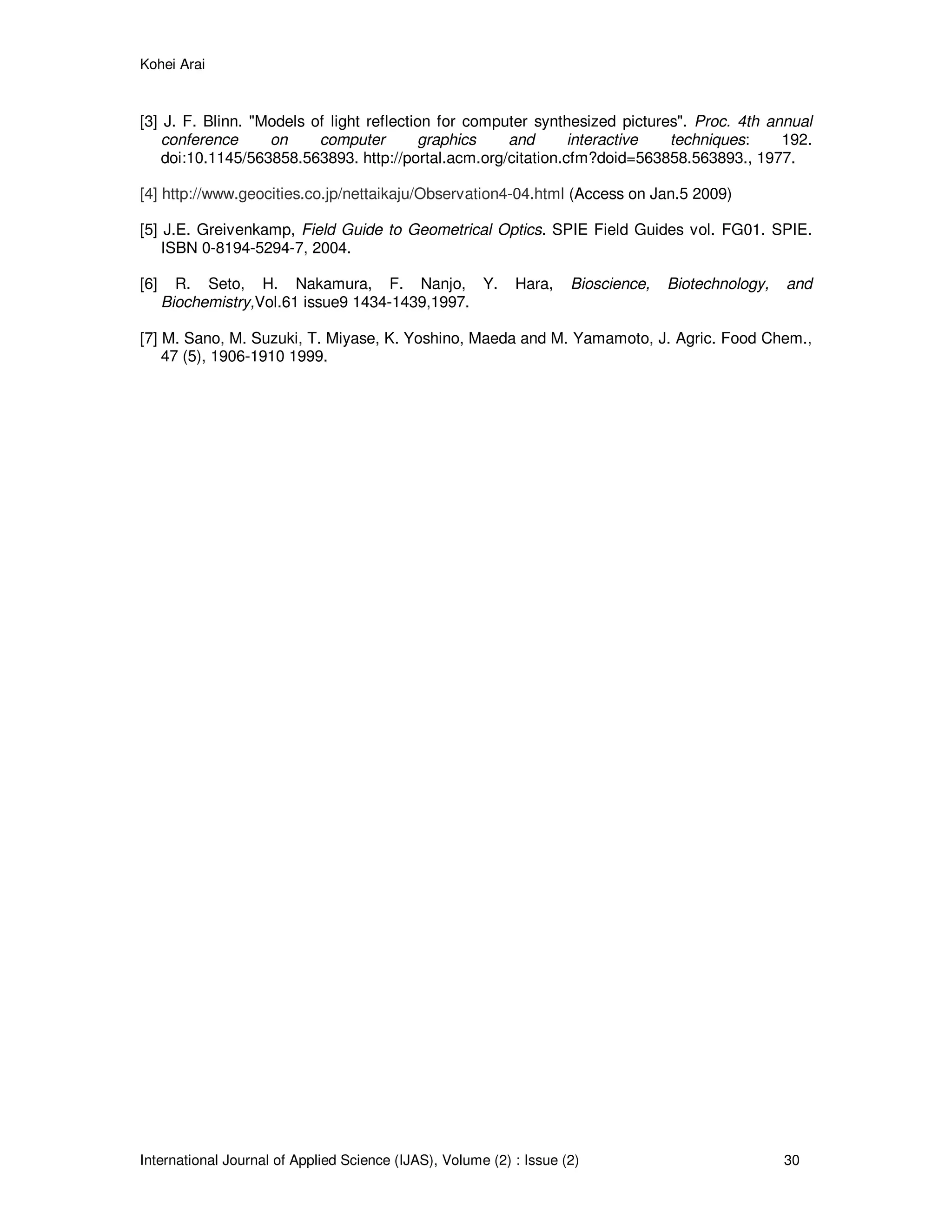 Kohei Arai
International Journal of Applied Science (IJAS), Volume (2) : Issue (2) 30
[3] J. F. Blinn. "Models of light reflection for computer synthesized pictures". Proc. 4th annual
conference on computer graphics and interactive techniques: 192.
doi:10.1145/563858.563893. http://portal.acm.org/citation.cfm?doid=563858.563893., 1977.
[4] http://www.geocities.co.jp/nettaikaju/Observation4-04.html (Access on Jan.5 2009)
[5] J.E. Greivenkamp, Field Guide to Geometrical Optics. SPIE Field Guides vol. FG01. SPIE.
ISBN 0-8194-5294-7, 2004.
[6] R. Seto, H. Nakamura, F. Nanjo, Y. Hara, Bioscience, Biotechnology, and
Biochemistry,Vol.61 issue9 1434-1439,1997.
[7] M. Sano, M. Suzuki, T. Miyase, K. Yoshino, Maeda and M. Yamamoto, J. Agric. Food Chem.,
47 (5), 1906-1910 1999.
 