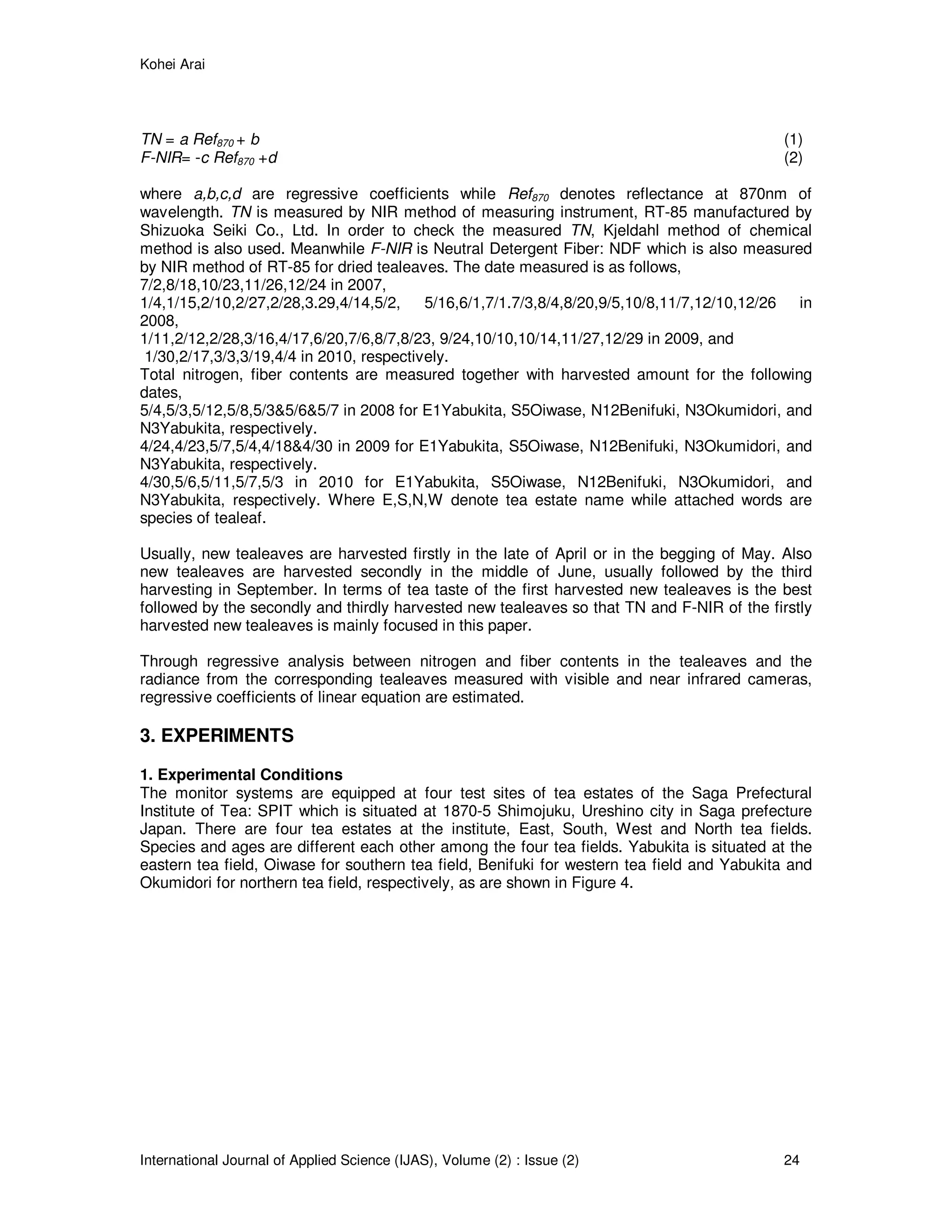 Kohei Arai
International Journal of Applied Science (IJAS), Volume (2) : Issue (2) 24
TN = a Ref870 + b (1)
F-NIR= -c Ref870 +d (2)
where a,b,c,d are regressive coefficients while Ref870 denotes reflectance at 870nm of
wavelength. TN is measured by NIR method of measuring instrument, RT-85 manufactured by
Shizuoka Seiki Co., Ltd. In order to check the measured TN, Kjeldahl method of chemical
method is also used. Meanwhile F-NIR is Neutral Detergent Fiber: NDF which is also measured
by NIR method of RT-85 for dried tealeaves. The date measured is as follows,
7/2,8/18,10/23,11/26,12/24 in 2007,
1/4,1/15,2/10,2/27,2/28,3.29,4/14,5/2, 5/16,6/1,7/1.7/3,8/4,8/20,9/5,10/8,11/7,12/10,12/26 in
2008,
1/11,2/12,2/28,3/16,4/17,6/20,7/6,8/7,8/23, 9/24,10/10,10/14,11/27,12/29 in 2009, and
1/30,2/17,3/3,3/19,4/4 in 2010, respectively.
Total nitrogen, fiber contents are measured together with harvested amount for the following
dates,
5/4,5/3,5/12,5/8,5/3&5/6&5/7 in 2008 for E1Yabukita, S5Oiwase, N12Benifuki, N3Okumidori, and
N3Yabukita, respectively.
4/24,4/23,5/7,5/4,4/18&4/30 in 2009 for E1Yabukita, S5Oiwase, N12Benifuki, N3Okumidori, and
N3Yabukita, respectively.
4/30,5/6,5/11,5/7,5/3 in 2010 for E1Yabukita, S5Oiwase, N12Benifuki, N3Okumidori, and
N3Yabukita, respectively. Where E,S,N,W denote tea estate name while attached words are
species of tealeaf.
Usually, new tealeaves are harvested firstly in the late of April or in the begging of May. Also
new tealeaves are harvested secondly in the middle of June, usually followed by the third
harvesting in September. In terms of tea taste of the first harvested new tealeaves is the best
followed by the secondly and thirdly harvested new tealeaves so that TN and F-NIR of the firstly
harvested new tealeaves is mainly focused in this paper.
Through regressive analysis between nitrogen and fiber contents in the tealeaves and the
radiance from the corresponding tealeaves measured with visible and near infrared cameras,
regressive coefficients of linear equation are estimated.
3. EXPERIMENTS
1. Experimental Conditions
The monitor systems are equipped at four test sites of tea estates of the Saga Prefectural
Institute of Tea: SPIT which is situated at 1870-5 Shimojuku, Ureshino city in Saga prefecture
Japan. There are four tea estates at the institute, East, South, West and North tea fields.
Species and ages are different each other among the four tea fields. Yabukita is situated at the
eastern tea field, Oiwase for southern tea field, Benifuki for western tea field and Yabukita and
Okumidori for northern tea field, respectively, as are shown in Figure 4.
 