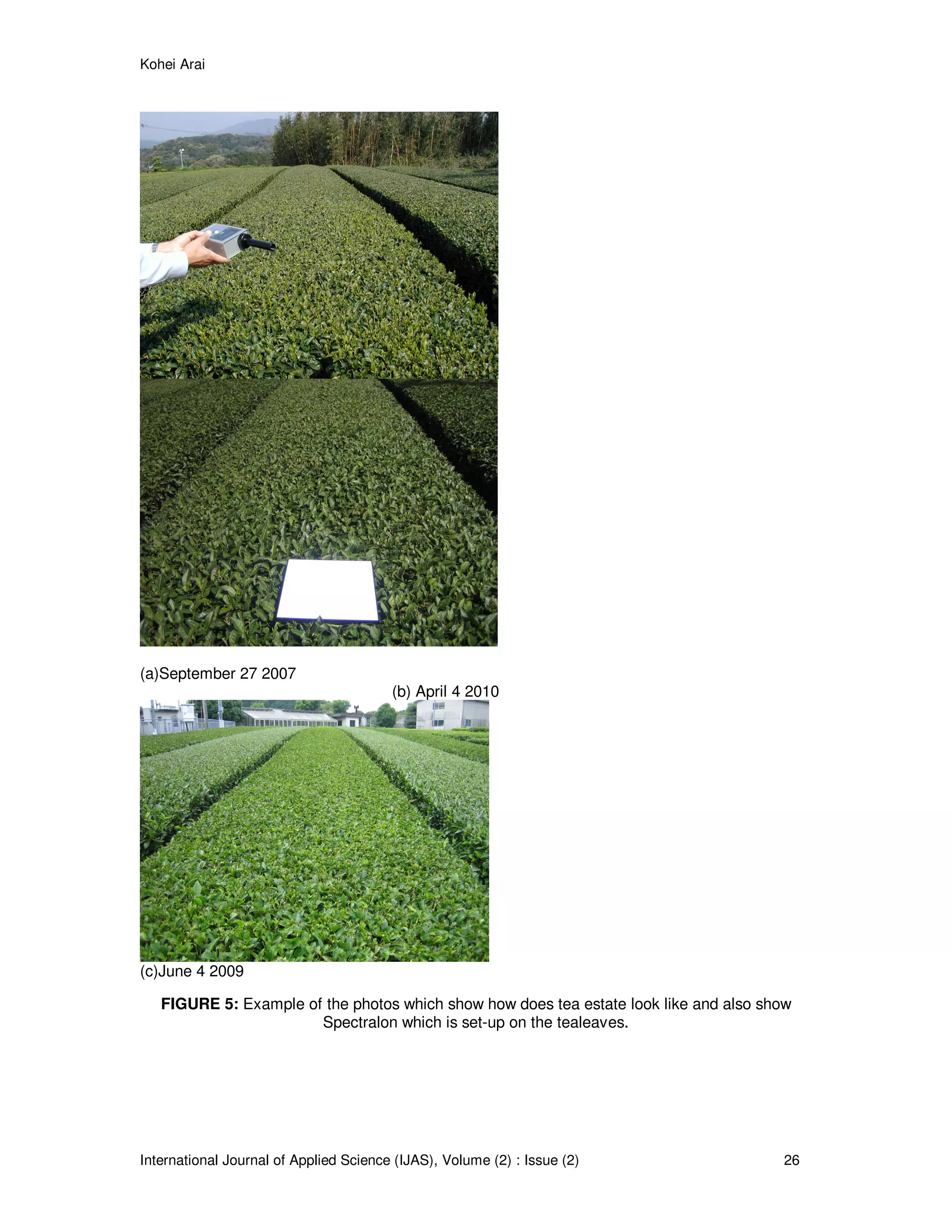 Kohei Arai
International Journal of Applied Science (IJAS), Volume (2) : Issue (2) 26
(a)September 27 2007
(b) April 4 2010
(c)June 4 2009
FIGURE 5: Example of the photos which show how does tea estate look like and also show
Spectralon which is set-up on the tealeaves.
 