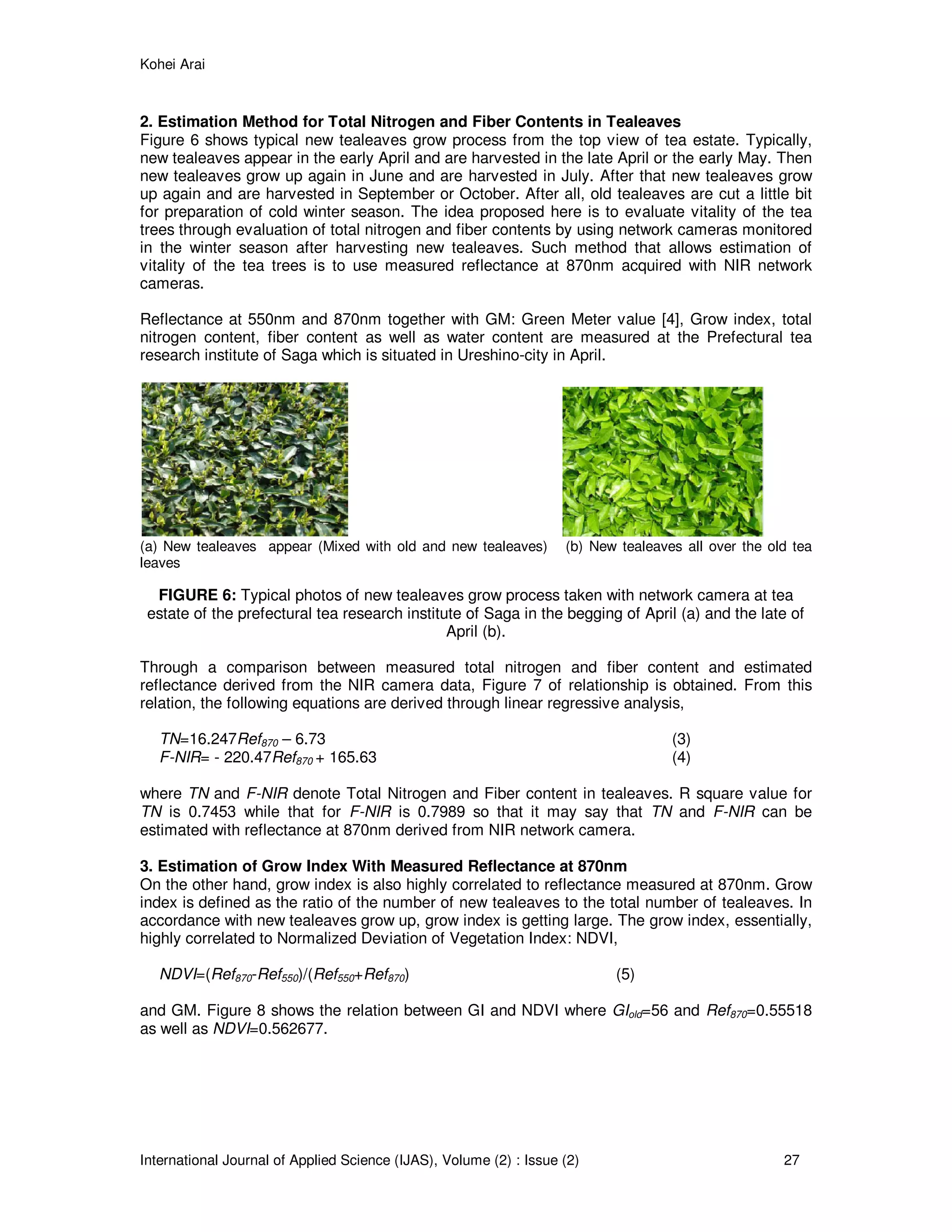 Kohei Arai
International Journal of Applied Science (IJAS), Volume (2) : Issue (2) 27
2. Estimation Method for Total Nitrogen and Fiber Contents in Tealeaves
Figure 6 shows typical new tealeaves grow process from the top view of tea estate. Typically,
new tealeaves appear in the early April and are harvested in the late April or the early May. Then
new tealeaves grow up again in June and are harvested in July. After that new tealeaves grow
up again and are harvested in September or October. After all, old tealeaves are cut a little bit
for preparation of cold winter season. The idea proposed here is to evaluate vitality of the tea
trees through evaluation of total nitrogen and fiber contents by using network cameras monitored
in the winter season after harvesting new tealeaves. Such method that allows estimation of
vitality of the tea trees is to use measured reflectance at 870nm acquired with NIR network
cameras.
Reflectance at 550nm and 870nm together with GM: Green Meter value [4], Grow index, total
nitrogen content, fiber content as well as water content are measured at the Prefectural tea
research institute of Saga which is situated in Ureshino-city in April.
(a) New tealeaves appear (Mixed with old and new tealeaves) (b) New tealeaves all over the old tea
leaves
FIGURE 6: Typical photos of new tealeaves grow process taken with network camera at tea
estate of the prefectural tea research institute of Saga in the begging of April (a) and the late of
April (b).
Through a comparison between measured total nitrogen and fiber content and estimated
reflectance derived from the NIR camera data, Figure 7 of relationship is obtained. From this
relation, the following equations are derived through linear regressive analysis,
TN=16.247Ref870 – 6.73 (3)
F-NIR= - 220.47Ref870 + 165.63 (4)
where TN and F-NIR denote Total Nitrogen and Fiber content in tealeaves. R square value for
TN is 0.7453 while that for F-NIR is 0.7989 so that it may say that TN and F-NIR can be
estimated with reflectance at 870nm derived from NIR network camera.
3. Estimation of Grow Index With Measured Reflectance at 870nm
On the other hand, grow index is also highly correlated to reflectance measured at 870nm. Grow
index is defined as the ratio of the number of new tealeaves to the total number of tealeaves. In
accordance with new tealeaves grow up, grow index is getting large. The grow index, essentially,
highly correlated to Normalized Deviation of Vegetation Index: NDVI,
NDVI=(Ref870-Ref550)/(Ref550+Ref870) (5)
and GM. Figure 8 shows the relation between GI and NDVI where GIold=56 and Ref870=0.55518
as well as NDVI=0.562677.
 