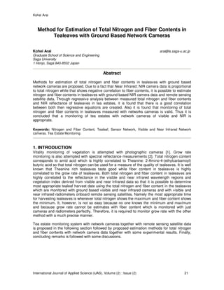 Kohei Arai
International Journal of Applied Science (IJAS), Volume (2) : Issue (2) 21
Method for Estimation of Total Nitrogen and Fiber Contents in
Tealeaves with Ground Based Network Cameras
Kohei Arai arai@is.saga-u.ac.jp
Graduate School of Science and Engineering
Saga University
1 Honjo, Saga 840-8502 Japan
Abstract
Methods for estimation of total nitrogen and fiber contents in tealeaves with ground based
network cameras are proposed. Due to a fact that Near Infrared: NIR camera data is proportional
to total nitrogen while that shows negative correlation to fiber contents, it is possible to estimate
nitrogen and fiber contents in tealeaves with ground based NIR camera data and remote sensing
satellite data. Through regressive analysis between measured total nitrogen and fiber contents
and NIR reflectance of tealeaves in tea estates, it is found that there is a good correlation
between both then regressive equations are created. Also it is found that monitoring of total
nitrogen and fiber contents in tealeaves measured with networks cameras is valid. Thus it is
concluded that a monitoring of tea estates with network cameras of visible and NIR is
appropriate.
Keywords: Nitrogen and Fiber Content, Tealeaf, Sensor Network, Visible and Near Infrared Network
cameras, Tea Estate Monitoring
1. INTRODUCTION
Vitality monitoring of vegetation is attempted with photographic cameras [1]. Grow rate
monitoring is also attempted with spectral reflectance measurements [2]. Total nitrogen content
corresponds to amid acid which is highly correlated to Theanine: 2-Amino-4-(ethylcarbamoyl)
butyric acid so that total nitrogen can be used for a measure of the quality of tealeaves. It is well
known that Theanine rich tealeaves taste good while fiber content in tealeaves is highly
correlated to the grow rate of tealeaves. Both total nitrogen and fiber content in tealeaves are
highly correlated to the reflectance in the visible and near infrared wavelength regions and
vegetation index derived from visible and near infrared data so that it is possible to determine
most appropriate tealeaf harvest date using the total nitrogen and fiber content in the tealeaves
which are monitored with ground based visible and near infrared cameras and with visible and
near infrared radiometers onboard remote sensing satellites. Namely the most appropriate time
for harvesting tealeaves is whenever total nitrogen shows the maximum and fiber content shows
the minimum. It, however, is not so easy because no one knows the minimum and maximum
and because grow rate cannot be estimates with fiber content which is monitored with just
cameras and radiometers perfectly. Therefore, it is required to monitor grow rate with the other
method with a much precise manner.
Tea estate monitoring system with network cameras together with remote sensing satellite data
is proposed in the following section followed by proposed estimation methods for total nitrogen
and fiber contents with network camera data together with some experimental results. Finally,
concluding remarks is followed with some discussions.
 