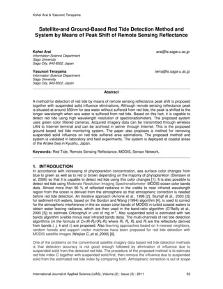 Kohei Arai & Yasunori Terayama
International Journal of Applied Science (IJAS), Volume (2) : Issue (3) : 2011 53
Satellite-and Ground-Based Red Tide Detection Method and
System by Means of Peak Shift of Remote Sensing Reflectance
Kohei Arai arai@is.saga-u.ac.jp
Information Science Department
Saga University
Saga City, 840-8502, Japan
Yasunori Terayama terra@is.saga-u.ac.jp
Information Science Department
Saga University
Saga City, 840-8502, Japan
Abstract
A method for detection of red tide by means of remote sensing reflectance peak shift is proposed
together with suspended solid influence eliminations. Although remote sensing reflectance peak
is situated at around 550nm for sea water without suffered from red tide, the peak is shifted to the
longer wavelength when sea water is suffered from red tide. Based on this fact, it is capable to
detect red tide using high wavelength resolution of spectroradiometers. The proposed system
uses green color filtered cameras. Acquired imagery data can be transmitted through wireless
LAN to Internet terminal and can be archived in server through Internet. This is the proposed
ground based red tide monitoring system. The paper also proposes a method for removing
suspended solid influence on red tide suffered area estimations. The proposed method and
system is validated in laboratory and field experiments. The system is deployed at coastal areas
of the Ariake Sea in Kyushu, Japan.
Keywords: Red Tide, Remote Sensing Reflectance, MODIS, Sensor Network.
1. INTRODUCTION
In accordance with increasing of phytoplankton concentration, sea surface color changes from
blue to green as well as to red or brown depending on the majority of phytoplankton (Dierssen et
al, 2006) so that it is capable to detect red tide using this color changes [1]. It is also possible to
detect red tide using Moderate Resolution Imaging Spectroradiometer: MODIS ocean color bands
data. Almost more than 90 % of reflected radiance in the visible to near infrared wavelength
region from the ocean is derived from the atmosphere so that atmospheric correction is needed
before red tide detection. An iterative approach (Arnone et al., 1998 [2]; Stumpf et al., 2003 [3])
for sediment-rich waters, based on the Gordon and Wang (1994) algorithm [4], is used to correct
for the atmospheric interference in the six ocean color bands of MODIS in turbid coastal waters to
obtain water leaving radiance, which are then used in the band-ratio algorithm (O’Reilly et al.,
2000 [5]) to estimate Chlorophyll in unit of mg m-3
. Also suspended solid is estimated with two
bands algorithm (visible minus near infrared bands data). The multi-channels of red tide detection
algorithms (in the formula of C=(Ri-Rj)/(Rk-Rl) where Ri, Rj, Rk and Rl are the reflectivity derived
from bands i, j, k and l.) are proposed. Also learning approaches based on k-nearest neighbors,
random forests and support vector machines have been proposed for red tide detection with
MODIS satellite images (Weijian C.,et al.,2009) [6].
One of the problems on the conventional satellite imagery data based red tide detection methods
is that detection accuracy is not good enough followed by elimination of influence due to
suspended solid from the detected red tide. The procedure of the proposed method is to estimate
red tide index C together with suspended solid first, then remove the influence due to suspended
solid from the estimated red tide index by comparing both. Atmospheric correction is out of scope
 