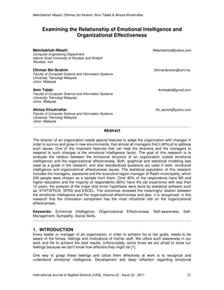 Mehrbakhsh Nilashi, Othman bin Ibrahim, Amir Talebi & Alireza Khoshraftar
International Journal of Applied Science (IJAS), Volume (2) : Issue (3) : 2011 31
Examining the Relationship of Emotional Intelligence and
Organizational Effectiveness
Mehrbakhsh Nilashi Nilashidotnet@yahoo.com
Computer Engineering Department
Islamic Azad University of Roudsar and Amlash
Roudsar, Iran
Othman Bin Ibrahim Othmanibrahim@utm.my
Faculty of Computer Science and Information Systems
University Teknologi Malaysia
Johor, Malaysia
Amir Talebi Amirtalebi@gmail.com
Faculty of Computer Science and Information Systems
University Teknologi Malaysia
Johor, Malaysia
Alireza Khoshraftar Ali_samick@yahoo.com
Faculty of Computer Science and Information Systems
University Teknologi Malaysia
Johor, Malaysia
Abstract
The director of an organization needs special features to adapt the organization with changes in
order to survive and grow in new environments, that almost all managers find it difficult to address
such issues. One of the important features that can help the directors and the managers to
respond to such changes is the emotional intelligence factor. The goal of this research is to
evaluate the relation between the emotional structure of an organization (called emotional
intelligence) and the organizational effectiveness. Both, graphical and statistical modeling was
used as a guide in the research, and also standardized questions are used in both, emotional
intelligence and organizational effectiveness issues. The statistical population of this research
includes the managers, assistants and the executive region manager of Rasht municipality, which
240 people were chosen as a sample from them. Over 80% of the respondents have BA and
higher education and the majority of respondents (80%) have the job experience with less than
12 years. the analysis of the major and minor hypothesis were done by statistical software such
as: STATISTICA, SPSS and EXCEL. The outcomes revealed the meaningful relation between
the emotional intelligence and the organizational effectiveness and also, it is recognized, in this
research that the motivation component has the most influential role on the organizational
effectiveness.
Keywords: Emotional Intelligence, Organizational Effectiveness, Self-awareness, Self-
Management, Sympathy, Social Skills.
1. INTRODUCTION
Every leader or manager of an organization, in order to achieve his or her goals, needs to be
aware of the forces, feelings and motivations of his/her staff. We utilize such awareness in our
work and life to achieve the best results. Unfortunately, some times we are afraid to show our
feelings because we don't know how effective they might be [1].
One way to grasp these feelings and utilize them effectively at work is to recognize and
understand emotional intelligence. Development and deep reflection regarding emotional
 