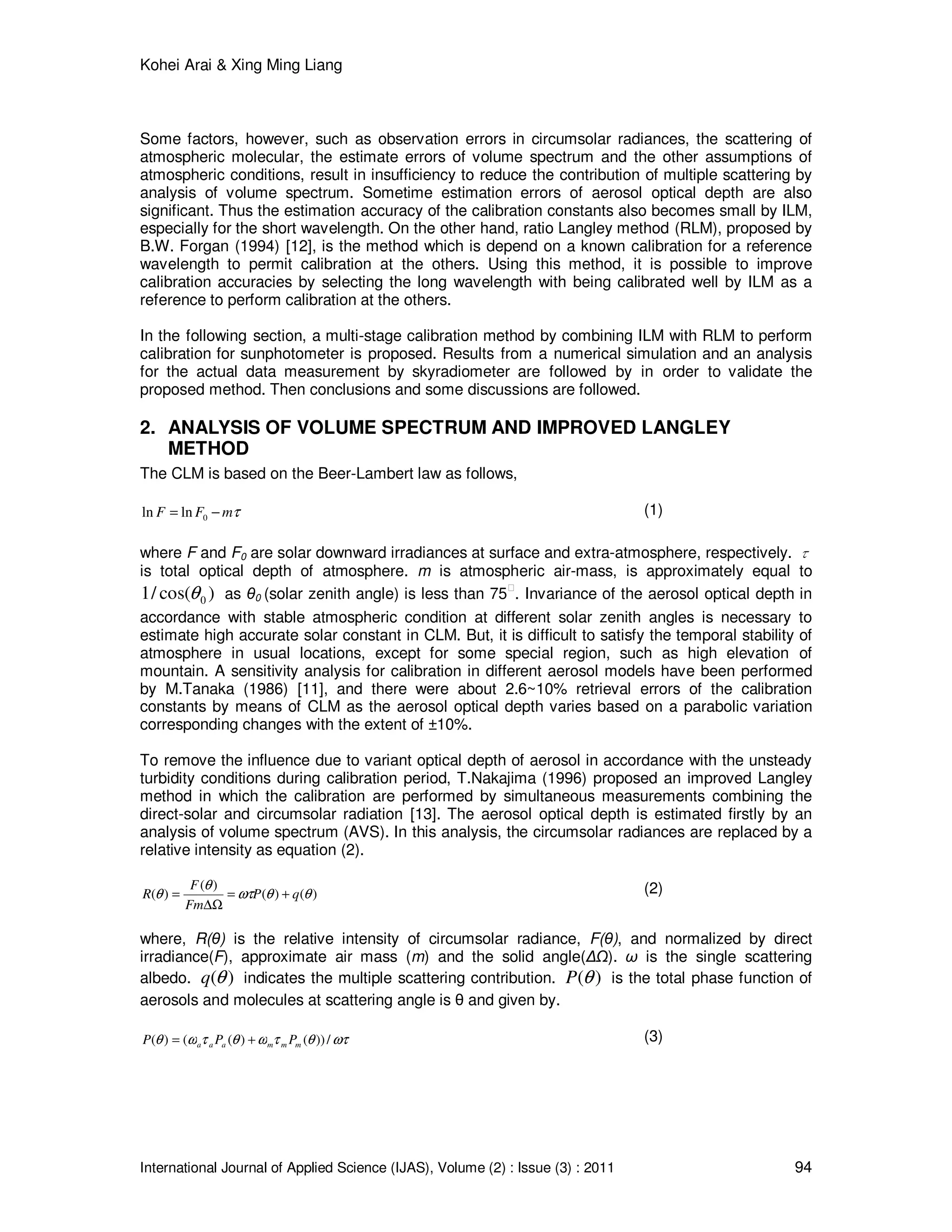 Kohei Arai & Xing Ming Liang
International Journal of Applied Science (IJAS), Volume (2) : Issue (3) : 2011 94
Some factors, however, such as observation errors in circumsolar radiances, the scattering of
atmospheric molecular, the estimate errors of volume spectrum and the other assumptions of
atmospheric conditions, result in insufficiency to reduce the contribution of multiple scattering by
analysis of volume spectrum. Sometime estimation errors of aerosol optical depth are also
significant. Thus the estimation accuracy of the calibration constants also becomes small by ILM,
especially for the short wavelength. On the other hand, ratio Langley method (RLM), proposed by
B.W. Forgan (1994) [12], is the method which is depend on a known calibration for a reference
wavelength to permit calibration at the others. Using this method, it is possible to improve
calibration accuracies by selecting the long wavelength with being calibrated well by ILM as a
reference to perform calibration at the others.
In the following section, a multi-stage calibration method by combining ILM with RLM to perform
calibration for sunphotometer is proposed. Results from a numerical simulation and an analysis
for the actual data measurement by skyradiometer are followed by in order to validate the
proposed method. Then conclusions and some discussions are followed.
2. ANALYSIS OF VOLUME SPECTRUM AND IMPROVED LANGLEY
METHOD
The CLM is based on the Beer-Lambert law as follows,
τmFF −= 0lnln (1)
where F and F0 are solar downward irradiances at surface and extra-atmosphere, respectively. τ
is total optical depth of atmosphere. m is atmospheric air-mass, is approximately equal to
)cos(/1 0θ as θ0 (solar zenith angle) is less than 75 . Invariance of the aerosol optical depth in
accordance with stable atmospheric condition at different solar zenith angles is necessary to
estimate high accurate solar constant in CLM. But, it is difficult to satisfy the temporal stability of
atmosphere in usual locations, except for some special region, such as high elevation of
mountain. A sensitivity analysis for calibration in different aerosol models have been performed
by M.Tanaka (1986) [11], and there were about 2.6~10% retrieval errors of the calibration
constants by means of CLM as the aerosol optical depth varies based on a parabolic variation
corresponding changes with the extent of ±10%.
To remove the influence due to variant optical depth of aerosol in accordance with the unsteady
turbidity conditions during calibration period, T.Nakajima (1996) proposed an improved Langley
method in which the calibration are performed by simultaneous measurements combining the
direct-solar and circumsolar radiation [13]. The aerosol optical depth is estimated firstly by an
analysis of volume spectrum (AVS). In this analysis, the circumsolar radiances are replaced by a
relative intensity as equation (2).
)()(
)(
)( θθωτ
θ
θ qP
Fm
F
R +=
∆Ω
= (2)
where, R(θ) is the relative intensity of circumsolar radiance, F(θ), and normalized by direct
irradiance(F), approximate air mass (m) and the solid angle(∆ ). ω is the single scattering
albedo. )(θq indicates the multiple scattering contribution. )(θP is the total phase function of
aerosols and molecules at scattering angle is θ and given by.
ωτθτωθτωθ /))()(()( mmmaaa PPP += (3)
 