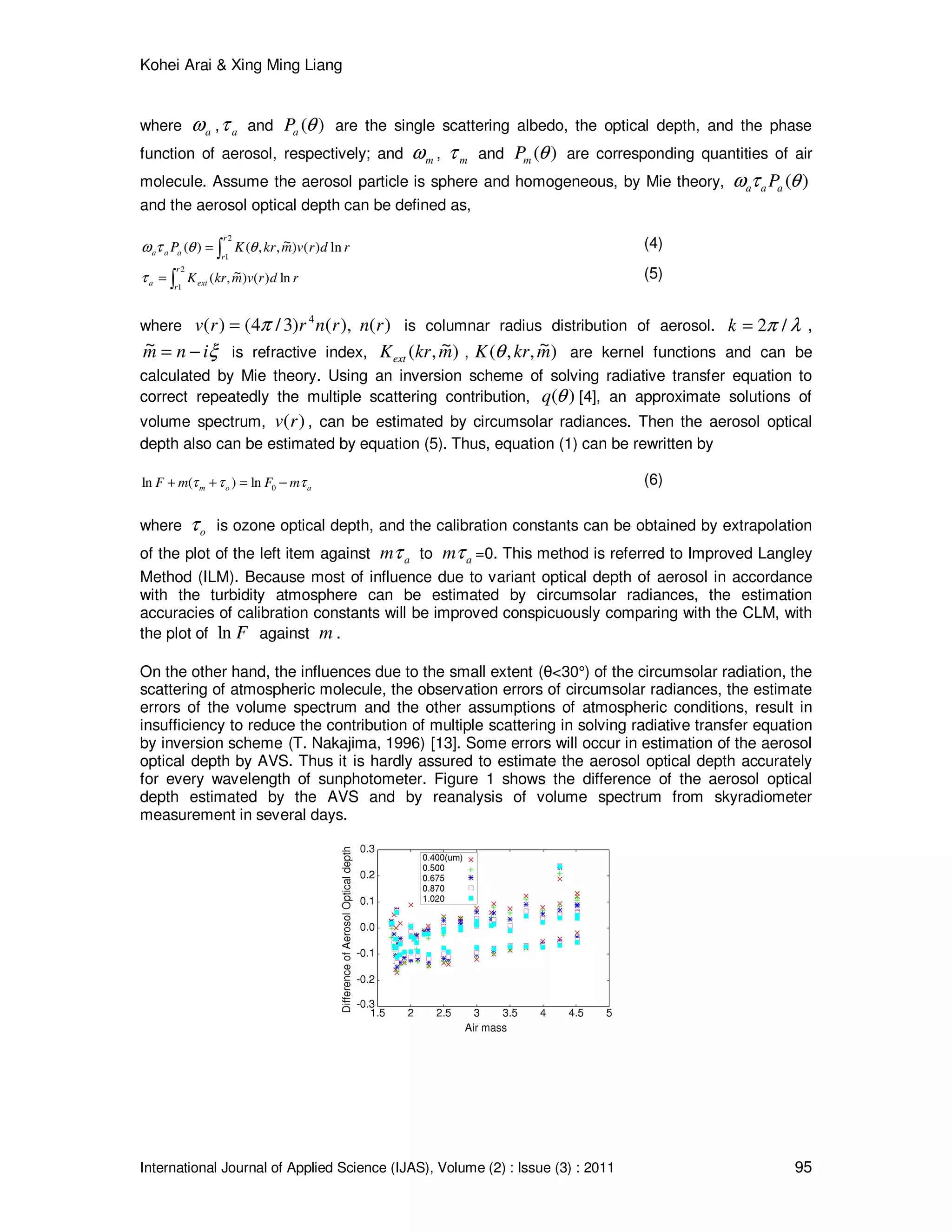Kohei Arai & Xing Ming Liang
International Journal of Applied Science (IJAS), Volume (2) : Issue (3) : 2011 95
where aω , aτ and )(θaP are the single scattering albedo, the optical depth, and the phase
function of aerosol, respectively; and mω , mτ and )(θmP are corresponding quantities of air
molecule. Assume the aerosol particle is sphere and homogeneous, by Mie theory, )(θτω aaa P
and the aerosol optical depth can be defined as,
∫=
2
1
ln)()~,,()(
r
raaa rdrvmkrKP θθτω (4)
∫=
2
1
ln)()~,(
r
r
exta rdrvmkrKτ (5)
where ),()3/4()( 4
rnrrv π= )(rn is columnar radius distribution of aerosol. λπ /2=k ,
ξinm −=~ is refractive index, )~,( mkrKext , )~,,( mkrK θ are kernel functions and can be
calculated by Mie theory. Using an inversion scheme of solving radiative transfer equation to
correct repeatedly the multiple scattering contribution, )(θq [4], an approximate solutions of
volume spectrum, )(rv , can be estimated by circumsolar radiances. Then the aerosol optical
depth also can be estimated by equation (5). Thus, equation (1) can be rewritten by
aom mFmF τττ −=++ 0ln)(ln (6)
where oτ is ozone optical depth, and the calibration constants can be obtained by extrapolation
of the plot of the left item against amτ to amτ =0. This method is referred to Improved Langley
Method (ILM). Because most of influence due to variant optical depth of aerosol in accordance
with the turbidity atmosphere can be estimated by circumsolar radiances, the estimation
accuracies of calibration constants will be improved conspicuously comparing with the CLM, with
the plot of Fln against m .
On the other hand, the influences due to the small extent (θ<30°) of the circumsolar radiation, the
scattering of atmospheric molecule, the observation errors of circumsolar radiances, the estimate
errors of the volume spectrum and the other assumptions of atmospheric conditions, result in
insufficiency to reduce the contribution of multiple scattering in solving radiative transfer equation
by inversion scheme (T. Nakajima, 1996) [13]. Some errors will occur in estimation of the aerosol
optical depth by AVS. Thus it is hardly assured to estimate the aerosol optical depth accurately
for every wavelength of sunphotometer. Figure 1 shows the difference of the aerosol optical
depth estimated by the AVS and by reanalysis of volume spectrum from skyradiometer
measurement in several days.
 