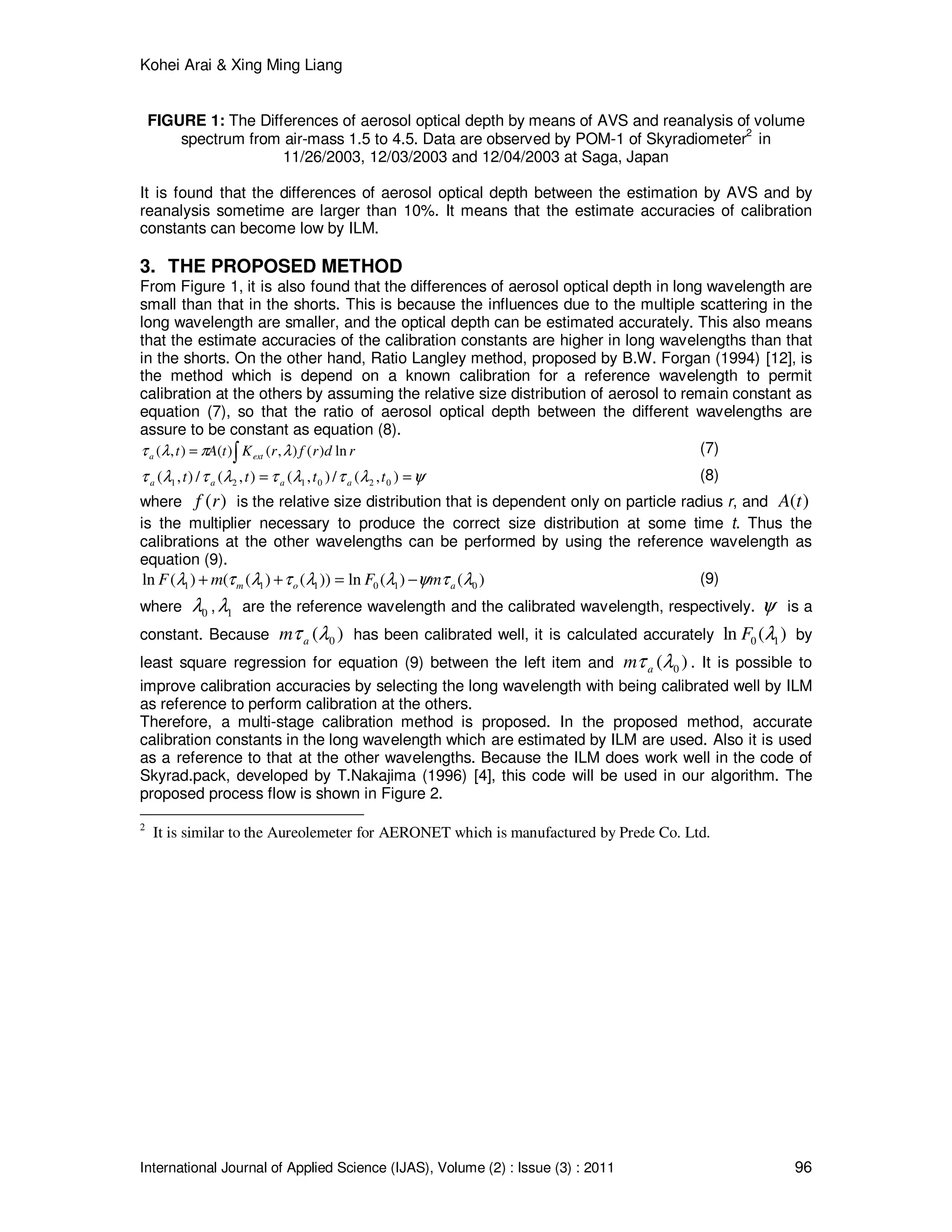 Kohei Arai & Xing Ming Liang
International Journal of Applied Science (IJAS), Volume (2) : Issue (3) : 2011 96
FIGURE 1: The Differences of aerosol optical depth by means of AVS and reanalysis of volume
spectrum from air-mass 1.5 to 4.5. Data are observed by POM-1 of Skyradiometer2
in
11/26/2003, 12/03/2003 and 12/04/2003 at Saga, Japan
It is found that the differences of aerosol optical depth between the estimation by AVS and by
reanalysis sometime are larger than 10%. It means that the estimate accuracies of calibration
constants can become low by ILM.
3. THE PROPOSED METHOD
From Figure 1, it is also found that the differences of aerosol optical depth in long wavelength are
small than that in the shorts. This is because the influences due to the multiple scattering in the
long wavelength are smaller, and the optical depth can be estimated accurately. This also means
that the estimate accuracies of the calibration constants are higher in long wavelengths than that
in the shorts. On the other hand, Ratio Langley method, proposed by B.W. Forgan (1994) [12], is
the method which is depend on a known calibration for a reference wavelength to permit
calibration at the others by assuming the relative size distribution of aerosol to remain constant as
equation (7), so that the ratio of aerosol optical depth between the different wavelengths are
assure to be constant as equation (8).
rdrfrKtAt exta ln)(),()(),( ∫= λπλτ (7)
ψλτλτλτλτ == ),(/),(),(/),( 020121 tttt aaaa
(8)
where )(rf is the relative size distribution that is dependent only on particle radius r, and )(tA
is the multiplier necessary to produce the correct size distribution at some time t. Thus the
calibrations at the other wavelengths can be performed by using the reference wavelength as
equation (9).
)()(ln))()(()(ln 010111 λτψλλτλτλ aom mFmF −=++ (9)
where 0λ , 1λ are the reference wavelength and the calibrated wavelength, respectively. ψ is a
constant. Because )( 0λτam has been calibrated well, it is calculated accurately )(ln 10 λF by
least square regression for equation (9) between the left item and )( 0λτam . It is possible to
improve calibration accuracies by selecting the long wavelength with being calibrated well by ILM
as reference to perform calibration at the others.
Therefore, a multi-stage calibration method is proposed. In the proposed method, accurate
calibration constants in the long wavelength which are estimated by ILM are used. Also it is used
as a reference to that at the other wavelengths. Because the ILM does work well in the code of
Skyrad.pack, developed by T.Nakajima (1996) [4], this code will be used in our algorithm. The
proposed process flow is shown in Figure 2.
2
It is similar to the Aureolemeter for AERONET which is manufactured by Prede Co. Ltd.
 